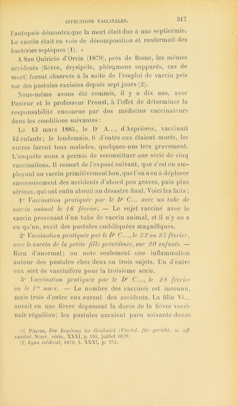 l’aulopsie démoiilraque la mort était due à une septicémie. Le vaccin était en voie de décomposition et renfermait des bactéries septiques (1). » ASanQuiricio d’Orcia (1879), près de Rome, les mômes accidents (fièvre, érysipèle, phlegmons suppures, cas de mort) furent observés à la suite de l’emploi de vaccin pris sur des pustules excisées depuis sept jours (2). Nous-rnême avons été commis, il y a dix ans, avec Pasteur et le professeur Proust, à l’etTet de déterminer la responsabilité encourue par des médecins vaccinateurs dans les conditions suivantes : Le 13 mars 1885, le D‘' A..., d’Asprières, vaccinait 42 enfants; le lendemain, fi d’entre eux étaient morts, les autres furent tous malades, quelques-uns très gravement. L’enquête nous a permis de reconstituer une série de cinq vaccinations. 11 ressort de l’exposé suivant, que c’est en em- ployant un vaccin primitivement bon, que l'on a eu à déplorer successivement des accidents d’abord peu graves, puis plus sérieux, qui ont enfin abouti au désastre final. Voici les faits : 1° Vaccinalion pratiquée par le D' C... avec un tube de vaccin animal le i 6 février. — Le sujet vacciné avec le vaccin provenant d’un tube de vaccin animal, et il n’y en a eu qu’un, avait des pustules ombiliquées magnifiques. 2° Vaccination pratiquée par le D' C..., le 22 ou 23 février, avec le vaccin de la petite fille précédente, mr 20 enfants. — Rien d’anormal; on note seulement une inflammation autour des pustules chez deux ou trois sujets. Un d’entre eux sert de vaccinifère pour la troisième série. 3° \ accination pratiquée par le C..., le 2S février ou le y®'’ mars. — Le nombre des vaccinés est inconnu, mais trois d’entre eux eurent des accidents. La fille Vi... aurait eu une fièvre dépassant la durée de la fièvre vacci- nale régulière; les pustules auraient paru soixante-douze (0 Pincus, Die Impfunr/ im Grabnick [Vierlcl. fiiv rjerichl. u. off. sanitat. Nouv. série, XXXI, p. 193, juillet 1879). (•2) Lyon médical, 1879, t. XXXI, p. 275.