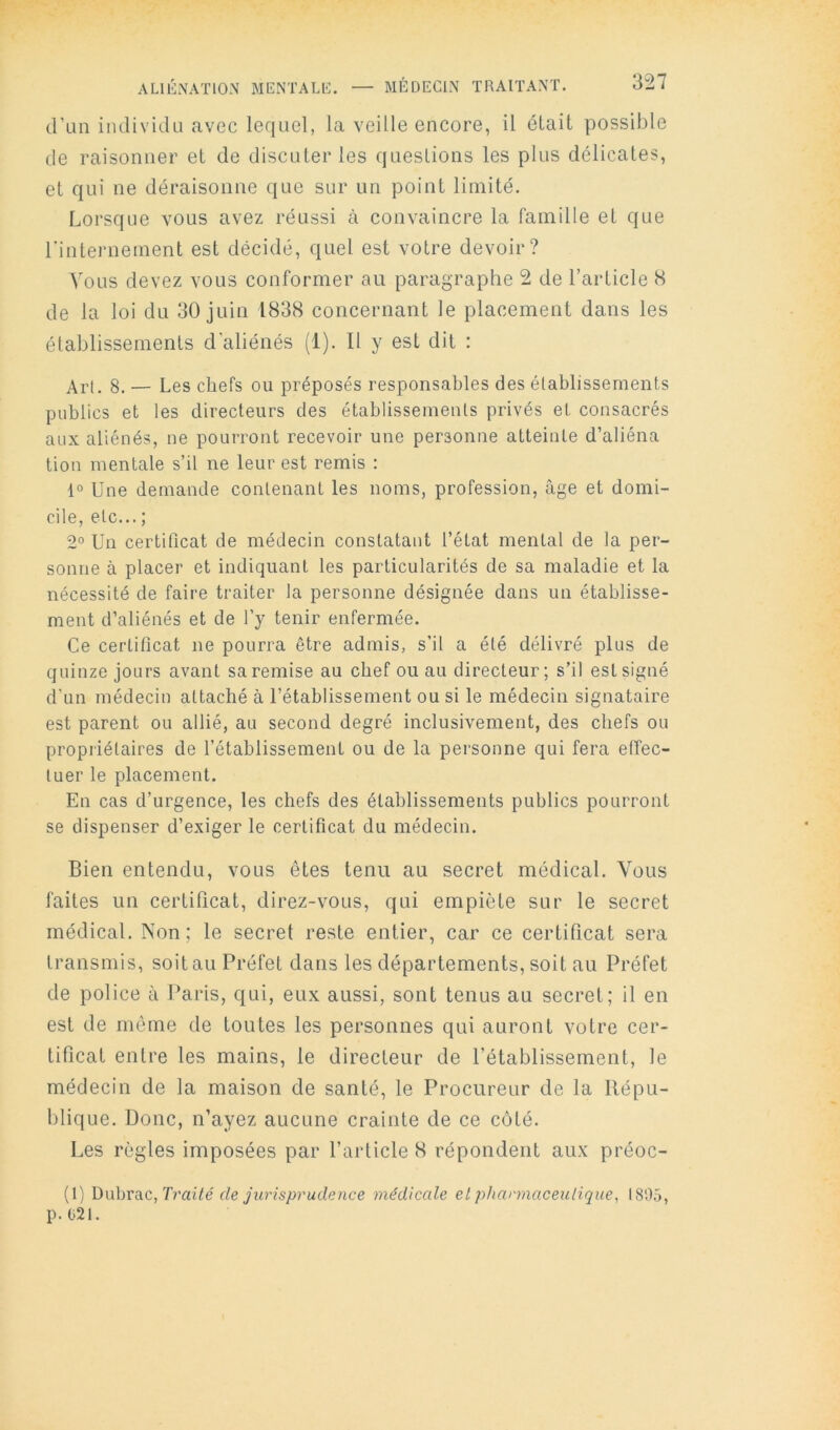 d’un individu avec lequel, la veille encore, il était possible de raisonner et de discuter les questions les plus délicates, et qui ne déraisonne que sur un point limité. Lorsque vous avez réussi à convaincre la famille et que l'inteimement est décidé, quel est votre devoir? Vous devez vous conformer au paragraphe 2 de l’article S de la loi du 30 juin 1838 concernant le placement dans les établissements d'aliénés (1). Il y est dit : Art. 8. — Les chefs ou préposés responsables des établissements publics et les directeurs des établissements privés et consacrés aux aliénés, ne pourront recevoir une personne atteinte d’aliéna tion mentale s’il ne leur est remis : 1° Une demande contenant les noms, profession, âge et domi- cile, etc... ; 2° Un certificat de médecin constatant l’état mental de la per- sonne à placer et indiquant les particularités de sa maladie et la nécessité de faire traiter la personne désignée dans un établisse- ment d’aliénés et de l’y tenir enfermée. Ce certificat ne pourra être admis, s’il a été délivré plus de quinze jours avant sa remise au chef ou au directeur; s’il est signé d’un médecin attaché à l’établissement ou si le médecin signataire est parent ou allié, au second degré inclusivement, des chefs ou propriétaires de l’établissement ou de la personne qui fera effec- tuer le placement. En cas d’urgence, les chefs des établissements publics pourront se dispenser d’exiger le certificat du médecin. Bien entendu, vous êtes tenu au secret médical. Vous faites un certificat, direz-vous, qui empiète sur le secret médical. Non; le secret reste entier, car ce certificat sera transmis, soit au Préfet dans les départements, soit au Préfet de police à Paris, qui, eux aussi, sont tenus au secret; il en est de môme de tontes les personnes qui auront votre cer- tificat entre les mains, le directeur de l’établissement, le médecin de la maison de santé, le Procureur de la Répu- blique. Donc, n’ayez aucune crainte de ce côté. Les règles imposées par l’article 8 répondent aux préoc- (1) Dubrac, Trabê de jurisprudence médicale et phannaceulique, 1805, p. 021.