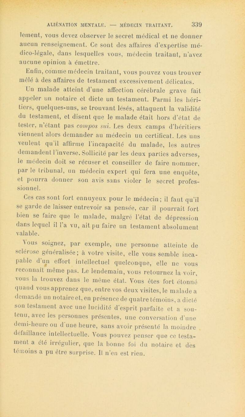 lement, vous devez observer le secret médical et ne donner aucun renseignement. Ce sont dos alïaires d’expertise mé- dico-légale, dans lesquelles vous, médecin traitant, n’avez aucune opinion à émettre. Enfin, comme médecin traitant, vous pouvez vous trouver mêlé à des affaires de testament excessivement délicates. Un malade atteint d’une affection cérébrale grave fait appeler un notaire et dicte un testament. Parmi les héri- tiers, quelques-uns, se trouvant lésés, attaquent la validité du testament, et disent que le malade était hors d’état de tester, n’étant pas compas sui. Les deux camps d’héritiers viennent alors demander au médecin un certificat. Les uns veulent qu'il affirme l’incapacité du malade, les autres demandent l’inverse. Sollicité par les deux parties adverses, le médecin doit se récuser et conseiller de faire nommer, par le tribunal, un médecin expert qui fera une enquête, et pourra donner son avis sans violer le secret profes- sionnel. Ces cas sont fort ennuyeux pour le médecin; il faut qu’il se gai de de laisser entrevoir sa pensée, car il pourrait fort bien se faire que le nicalade, malgré l’état de dépression dans lequel il l’a vu, ait pu faire un testament absolument valable. Aous soignez, par exemple, une personne atteinte de sclérose généralisée; à votre visite, elle vous semble inca- pable d LHi effort inlellectuel quelconque, elle ne vous reconnaît même pas. Le lendemain, vous retournez la voir, vous la trouvez dans le même état. Vous êtes fort étonné quand vous apprenez que, entre vos deux visites, le malade a demandé un notaire et, en présence de quatre témoins, a dicté son testament avec une lucidité d’esprit parfaite et a sou- tenu, avec les personnes présentes, une conversation d’une demi-heure ou d'une heure, sans avoir présenté la moindre défaillance intellectuelle. Tous pouvez penser que ce testa- ment a été irrégidier, que la bonne foi du notaire et des témoins a pu être surprise. Il n’en est rien.