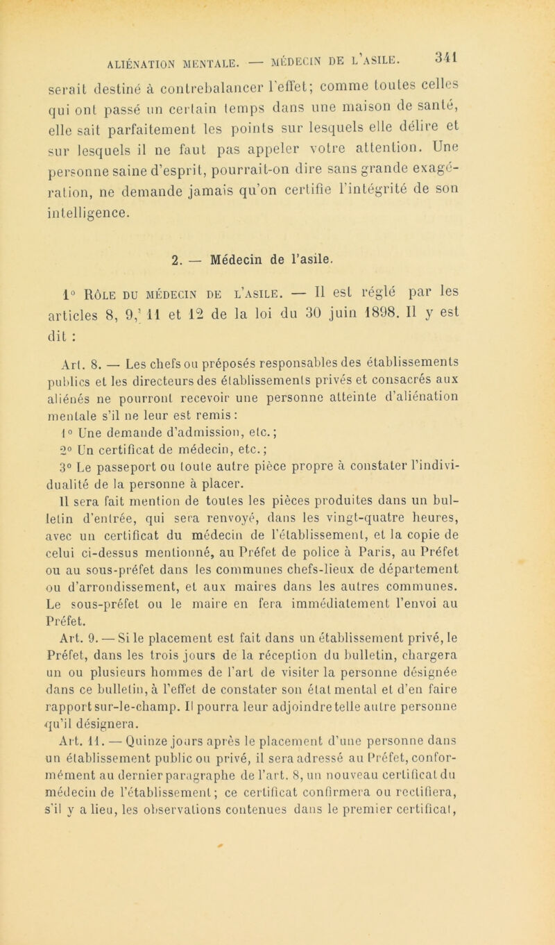 serait destiné à contrebalancer l’effet; comme toutes celles qui ont passé un cerlain temps dans une maison de santé, elle sait parfaitement les points sur lesquels elle délire et sur lesquels il ne faut pas appeler votre attention. Une personne saine d’esprit, pourrait-on dire sans grande exagé- ration, ne demande jamais qu’on certifie l’intégrité de son intelligence. 2. — Médecin de l’asile. 1° Rôle du médecin de l’asile. — 11 est réglé par les articles 8, 9,’ H et 12 de la loi du 30 juin 1898. 11 y est dit : \r(, 8. — Les chefs ou préposés responsables des établissements publics et les directeurs des élablissemenls privés et consacrés aux aliénés ne pourront recevoir une personne atteinte d’aliénation mentale s’il ne leur est remis: 1° Une demande d’admission, etc.; 2° Un certificat de médecin, etc.; 3° Le passeport ou toute autre pièce propre à constater l’indivi- dualité de la personne à placer. U sera fait mention de toutes les pièces produites dans un bul- letin d’entrée, qui sera renvoyé, dans les vingt-quatre heures, avec un certificat du médecin de l’établissement, et la copie de celui ci-dessus mentionné, au Préfet de police à Paris, au Préfet ou au sous-préfet dans les communes chefs-lieux de département ou d’arrondissement, et aux maires dans les autres communes. Le sous-préfet ou le maire en fera immédiatement l’envoi au Préfet. Art. 9. — Si le placement est fait dans un établissement privé, le Préfet, dans les trois jours de la réception du bulletin, chargera un ou plusieurs hommes de l’art de visiter la personne désignée dans ce bulletin, à l’effet de constater son état mental et d’en faire rapport sur-le-champ. Il pourra leur adjoindre telle autre personne qu’il désignera. Art. 11. — Quinze jours après le placement d’une personne dans un établissement public ou privé, il sera adressé au Préfet, confor- mément au dernier paragraphe de l’art. 8, un nouveau certificat du médecin de l’établissement; ce certificat confirmera ou rectifiera, s’il y a lieu, les observations contenues dans le premier certifical.