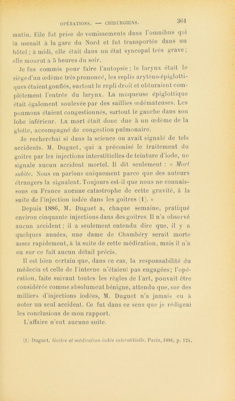 OPÉRATIONS. — CHIRURGIENS. matin. Elle fut prise de vomissements dans romnibns (|ui la menait à la gare du Nord et fut transportée dans nu hôtel ; à midi, elle était dans un état syncopal très grave ; elle mourut (à 3 heures du soir. Je fus commis pour faire l’autopsie; le larynx était le sièged’un œdème très prononcé, les replis aryténo-épiglotti- ([ues étaient gonflés, surtout le repli droit et obturaient com- plètement l’entrée du larynx. La muqueuse épiglottique était également soulevée par des saillies œdémateuses. Les poumons étaient congestionnés, surtout le gauche dans sou lobe inférieur. La mort était donc due à un œdème de la glotte, accompagné de congestion pulmonaire. Je recherchai si dans la science on avait signalé de tels accidents. M. Duguet, qui a préconisé le traitement du goitre par les injections interstitielles de teinture d’iode, ne signale aucun accident mortel. Il dit seulement : « Mori subite. Nous en parlons uniquement parce que des auteurs étrangers la signalent. Toujours est-il que nous ne connais- sons en France aucune catastrophe de cette gravité, à la suite de l’injection iodée dans les goitres (1). » Depuis 1880, M. Duguet a, chaque semaine, pratiqué environ cinquante injections dans des goitres. Il n’a observé aucun accident ; il a seulement entendu dire que, il y a quelques années, une dame de Chambéry serait morte assez rapidement, à la suite de cette médication, mais il n’a eu sur ce fait aucun détail précis. 11 est bien certain que, dans ce cas, la responsabilité du médecin et celle de l’interne u’étaienl. pas engagées; l’opé- ration, faite suivant toutes les règles de l'art, pouvait être considérée comme absolument bénigne, attendu que, sur des milliers d’injections iodées, M. Duguet n’a jamais eu à noter un seul accident. Ce fut dans ce sens que je rédigeai les conclusions de mou rapport. L’alTaire n’eut aucune suite. (I) Duguet, Goitre et médication iodée interstitielle, Paris, 188(î, p. r2i.