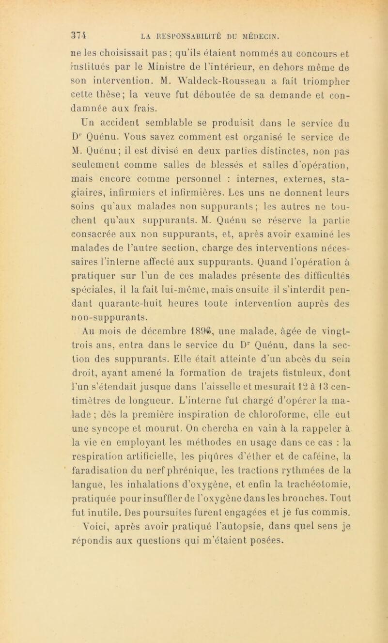 ne les choisissait pas ; qu’ils étaient nommés au concours et institués par le Ministre de l’intérieur, en dehors même de son intervention. M. AYaldeck-llousseau a fait triompher cette thèse; la veuve fut déboutée de sa demande et con- damnée aux frais. Un accident semblable se produisit dans le service du D Quénu. Yous savez comment est organisé le service de M. Quénu; il est divisé en deux parties distinctes, non pas seulement comme salles de blessés et salles d'opération, mais encore comme personnel : internes, externes, sta- giaires, infirmiers et infirmières. Les uns ne donnent leurs soins qu’aux malades non suppurants; les autres ne tou- chent qu’aux suppurants. M. Quénu se réserve la partie consacrée aux non suppurants, et, après avoir examiné les malades de l’autre section, charge des interventions néces- saires l’interne alïecté aux suppurants. Quand l’opération à pratiquer sur l’un de ces malades présente des difficultés spéciales, il la fait lui-même, mais ensuite il s’interdit pen- dant quarante-huit heures toute intervention auprès des non-suppurants. Au mois de décembre 1896, une malade, âgée de vingt- trois ans, entra dans le service du D'' Quénu, dans la sec- tion des suppurants. Elle était atteinte d’un abcès du sein droit, ayant amené la formation de trajets fistuleux, dont l’un s’étendait jusque dans l’aisselle et mesurait 12 à 13 cen- timètres de longueur. L’interne fut chargé d’opérer la ma- lade ; dès la première inspiration de chloroforme, elle eut une syncope et mourut. On chercha en vain à la rappeler à la vie en employant les méthodes en usage dans ce cas : la respiration artificielle, les piqûres d’éther et de caféine, la * faradisation du nerf phrénique, les tractions rythmées de la langue, les inhalations d’oxygène, et enfin la trachéotomie, pratiquée pour insuffler de l'oxygène dans les bronches. Tout fut inutile. Des poursuites furent engagées et je fus commis. Yoici, après avoir pratiqué l’autopsie, dans quel sens je répondis aux questions qui m’étaient posées.