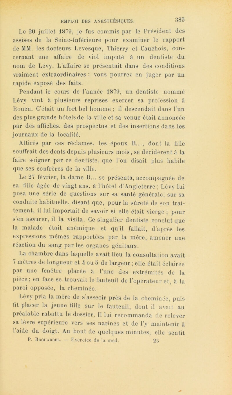 Le 20 juillet 1879, je fus commis par le Président des assises de la Seine-Inférieure pour examiner le rapport de MM. les docteurs Levesque, Thierry et Cauchois, con- cernant une affaire de viol imputé à un dentiste du nom de Lévy. L’affaire se présentait dans des conditions vraiment extraordinaires : vous pourrez en juger par un rapide exposé des faits. Pendant le cours de l’année 1879, un dentiste nommé Lévy vint à plusieurs reprises exercer sa profession à Rouen. C’était un fort bel homme ; il descendait dans l’un des plus grands hôtels de la ville et sa venue était annoncée par des affiches, des prospectus et des insertions dans les journaux de la localité. Attirés par ces réclames, les époux B..., dont la fille souffrait des dents depuis plusieurs mois, se décidèrent à la faire soigner par ce dentiste, que l’on disait plus habile que ses confrères de la ville. Le 27 février, la dame B... se présenta, accompagnée de sa fille âgée de vingt ans, à l’hôtel d’Angleterre ; Lévy lui posa une série de questions sur sa santé générale, sur sa conduite habituelle, disant que, pour la sûreté de son trai- tement, il lui importait de savoir si elle était vierge ; pour s’en assurer, il la visita. Ce singulier dentiste conclut que la malade était anémique et qu’il fallait, d’après les expressions mêmes rapportées par la mère, amener une réaction du sang par les organes génitaux. La chambre dans laquelle avait lieu la consultation avait 7 mètres de longueur et A ou 3 de largeur; elle était éclairée par une fenêtre placée à l’une des extrémités de la pièce, en face se trouvait le fauteuil de l’opérateur et, à la paroi opposée, la cheminée. Lévy pria la mère de s asseoir près de la cheminée, puis fit placer la jeune fille sur le fauteuil, dont il avait au préalable rabattu le dossier. Il lui recommanda de relever sa lèvre supérieure vers ses narines et de l’y maintenir à laide du doigt. Au bout de quelques minutes, elle sentit P. Buouardel. — Exercice de la méd. 2o