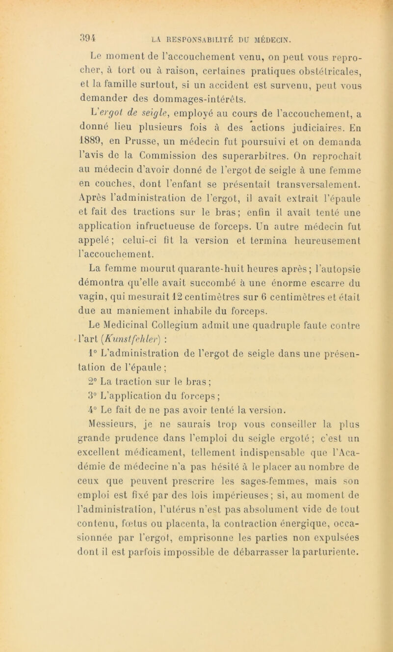 Le moment de raccouchement A'enu, on peut vous repro- cher, à tort ou à raison, certaines pratiques obstétricales, et la famille surtout, si un accident est survenu, peut vous demander des dommages-intérêts. Vergot de seigle, employé au cours de l’accouchement, a donné lieu plusieurs fois à des actions judiciaires. En 1889, en Prusse, un médecin fut poursuivi et on demanda l’avis de la Commission des superarbitres. On reprochait au médecin d’avoir donné de l’ergot de seigle à une femme en couches, dont l’enfant se présentait transversalement. -Vprès l’administration de l’ergot, il avait extrait l’épaule et fait des tractions sur le bras; enfin il avait tenté une application infructueuse de forceps. Un autre médecin fut appelé; celui-ci fit la version et termina heureusement raccouchement. La femme mourut quarante-huit heures après; l’autopsie démontra qu’elle avait succombé à une énorme escarre du vagin, qui mesurait 12 centimètres sur 6 centimètres et était due au maniement inhabile du forceps. Le Médicinal Collegium admit une quadruple faute contre • l’art [Kunsifehler) : 1° L’administration de l’ergot de seigle dans une présen- tation de l’épaule ; 2° La traction sur le bras ; 3° L’application du forceps ; 4° Le fait de ne pas avoir tenté la version. Messieurs, je ne saurais trop vous conseiller la plus grande prudence dans l’emploi du seigle ergoté; c’est un excellent médicament, tellement indispensable que l’.\ca- démie de médecine n’a pas hésité à le placer au nombre de ceux que peuvent prescrire les sages-femmes, mais son emploi est fixé par des lois impérieuses; si, au moment de l’administration, l’utérus n’est pas absolument vide de tout contenu, fœtus ou placenta, la contraction énergique, occa- sionnée par l’ergot, emprisonne les parties non expulsées dont il est parfois impossible de débarrasser la parturiente.