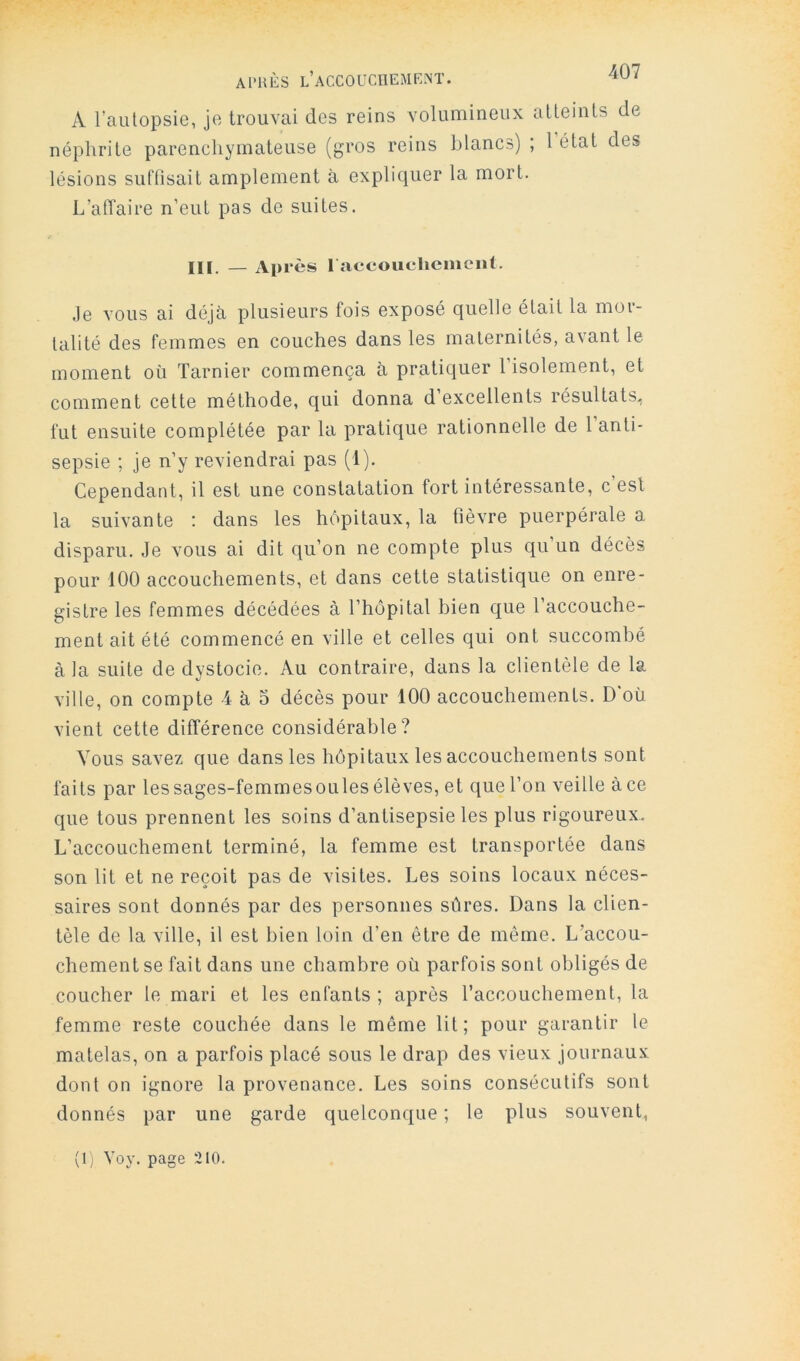 A l’autopsie, je trouvai des reins volumineux altemls de néphrite parenchymateuse (gros reins blancs) ; 1 état des lésions suffisait amplement à expliquer la mort. L’affaire n’eut pas de suites. III. — Après 1 accouchement. Je vous ai déjà plusieurs fois exposé quelle était la mor- talité des femmes en couches dans les maternités, avant le moment où Tarnier commença à pratiquer l’isolement, et comment cette méthode, qui donna d excellents résultats, fut ensuite complétée par la pratique rationnelle de l’anti- sepsie ; je n’y reviendrai pas (1). Cependant, il est une constatation fort intéressante, c est la suivante : dans les hôpitaux, la fièvre puerpérale a disparu. Je vous ai dit qu’on ne compte plus qu’un décès pour 100 accouchements, et dans cette statistique on enre- gistre les femmes décédées à l’hôpital bien que l’accouche- ment ait été commencé en ville et celles qui ont succombé à la suite de dystocie. Au contraire, dans la clientèle de la ville, on compte 4 à 5 décès pour 100 accouchements. D'où vient cette différence considérable? Vous savez que dans les hôpitaux les accouchements sont faits par lessages-femmesoulesélèves, et que l’on veille àce que tous prennent les soins d’antisepsie les plus rigoureux. L’accouchement terminé, la femme est transportée dans son lit et ne reçoit pas de visites. Les soins locaux néces- saires sont donnés par des personnes sûres. Dans la clien- tèle de la ville, il est bien loin d’en être de même. L’accou- chement se fait dans une chambre où parfois sont obligés de coucher le mari et les enfants ; après l’accouchement, la femme reste couchée dans le même lit; pour garantir le matelas, on a parfois placé sous le drap des vieux journaux dont on ignore la provenance. Les soins consécutifs sont donnés par une garde quelconque ; le plus souvent, (I; Yoy. page 210.