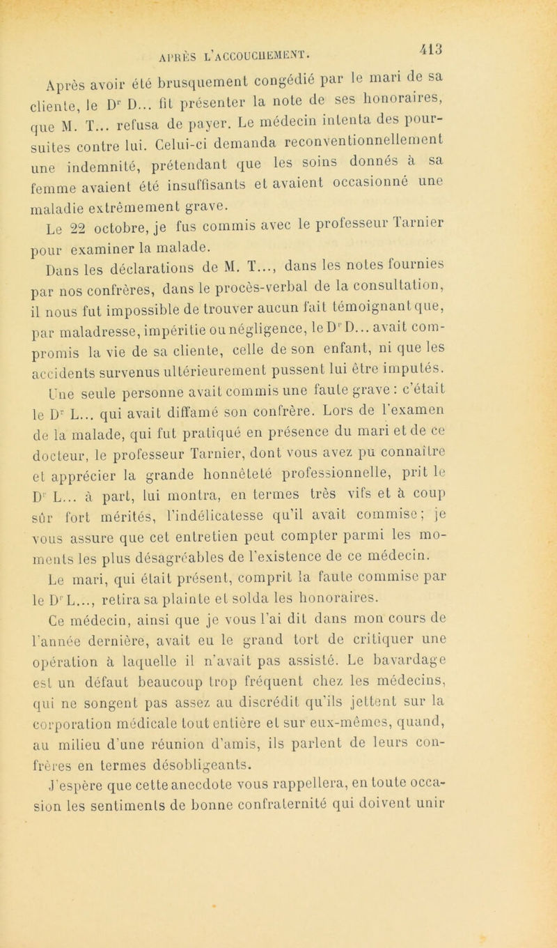 Après avoir été brusquement congédié par le mari de sa cliente, le D*’ D... fit présenter la note de ses honoraires, que M. T... refusa de payer. Le médecin intenta des pour- suites contre lui. Celui-ci demanda reconventionnellement une indemnité, prétendant que les soins donnés à sa femme avaient été insullîsants et avaient occasionné une maladie extrêmement grave. Le 22 octobre, je fus commis avec le professeur Tarnier pour examiner la malade. Dans les déclarations de M. T..., dans les notes fournies par nos confrères, dans le procès-verbal de la consultation, il nous fut impossible de trouver aucun fait témoignant que, par maladresse, impéritie ou négligence, leD'D... avait com- promis la vie de sa cliente, celle de son enfant, ni que les accidents survenus ultérieurement pussent lui être imputés. Lue seule personne avait commis une faute grave : c était le L... qui avait diffamé son confrère. Lors de l’examen de la malade, qui fut pratiqué en présence du mari et de ce docteur, le professeur Tarnier, dont vous avez pu connaitre et apprécier la grande honnêteté professionnelle, prit le D'' L... à part, lui montra, en termes très vifs et à coup sûr fort mérités, l’indélicatesse qu’il avait commise; je vous assure que cet entretien peut compter parmi les mo- ments les plus désagréables de l’existence de ce médecin. Le mari, ciui était présent, comprit la faute commise par le D' L..., retira sa plainte et solda les honoraires. Ce médecin, ainsi que je vous l’ai dit dans mon cours de l’année dernière, avait eu le grand tort de critiquer une opération à laquelle il n’avait pas assisté. Le bavardage est un défaut beaucoup trop fréquent chez les médecins, qui ne songent pas assez au discrédit qu’ils jettent sur la corporation médicale tout entière et sur eux-mêmes, quand, au milieu d’une réunion d’amis, ils parlent de leurs con- frères en termes désobligeants. .l'espère que cette anecdote vous rappellera, en toute occa- sion les sentiments de bonne confraternité qui doivent unir