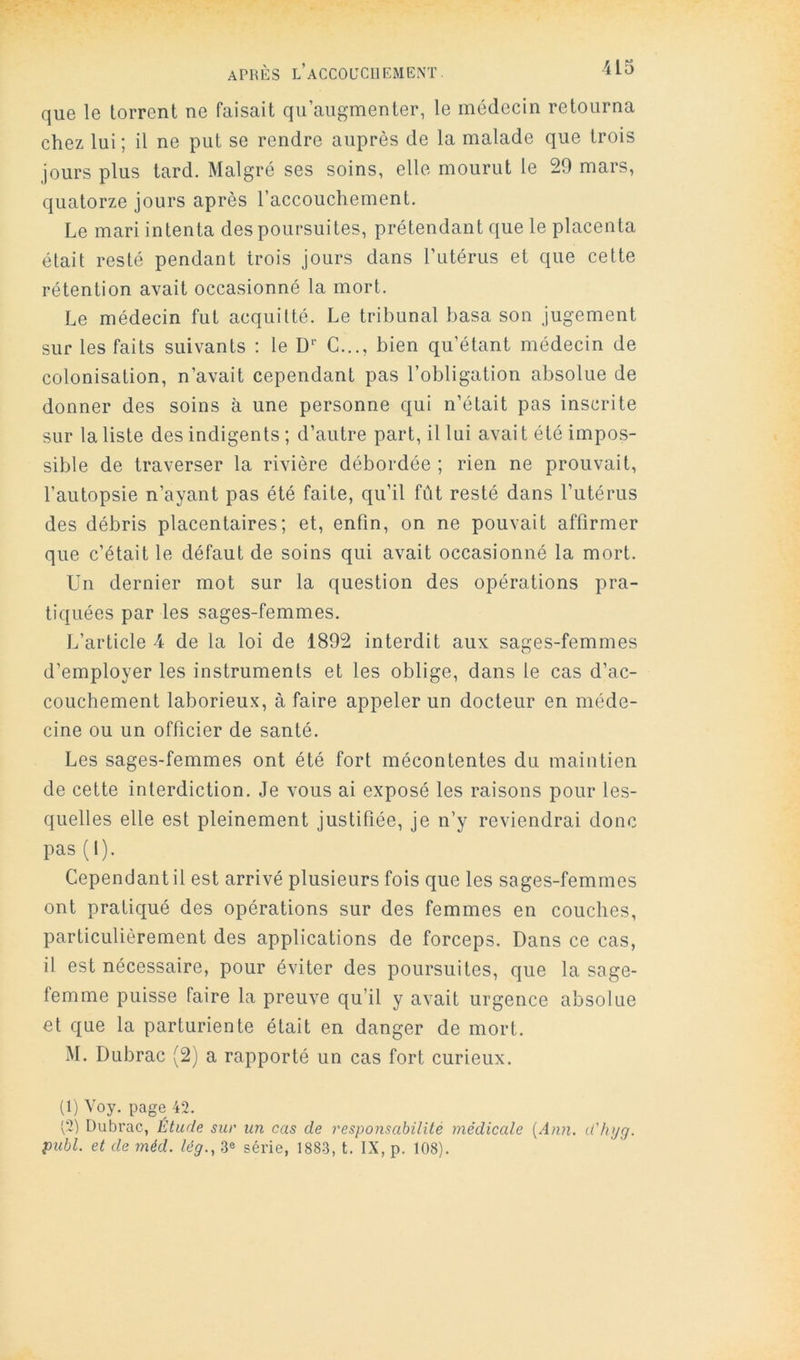 que le torrent ne faisait qu’augmenter, le médecin retourna chez lui ; il ne put se rendre auprès de la malade que trois jours plus tard. Malgré ses soins, elle mourut le 29 mars, quatorze jours après l’accouchement. Le mari intenta des poursuites, prétendant que le placenta était resté pendant trois jours dans l’utérus et que cette rétention avait occasionné la mort. Le médecin fut acquitté. Le tribunal basa son jugement sur les faits suivants : le D'’ C..., bien qu’étant médecin de colonisation, n’avait cependant pas l’obligation absolue de donner des soins à une personne qui n’était pas inscrite sur la liste des indigents ; d’autre part, il lui avait été impos- sible de traverser la rivière débordée ; rien ne prouvait, l’autopsie n’ayant pas été faite, qu’il fût resté dans l’utérus des débris placentaires; et, enfin, on ne pouvait affirmer que c’était le défaut de soins qui avait occasionné la mort. ün dernier mot sur la question des opérations pra- tiquées par les sages-femmes. L’article 4 de la loi de 1892 interdit aux sages-femmes d’employer les instruments et les oblige, dans le cas d’ac- couchement laborieux, à faire appeler un docteur en méde- cine ou un officier de santé. Les sages-femmes ont été fort mécontentes du maintien de cette interdiction. Je vous ai exposé les raisons pour les- quelles elle est pleinement justifiée, je n’y reviendrai donc pas (1). Cependant il est arrivé plusieurs fois que les sages-femmes ont pratiqué des opérations sur des femmes en couches, particulièrement des applications de forceps. Dans ce cas, il est nécessaire, pour éviter des poursuites, que la sage- femme puisse faire la preuve qu’il y avait urgence absolue et que la parturiente était en danger de mort. M. Dubrac (2) a rapporté un cas fort curieux. (1) Voy. page 42. v2) Dubrac, Étude sur un cas de responsabilité médicale [Ann. d'hyg. publ. et de méd. lég., 3e série, 1883, t. IX, p. 108).