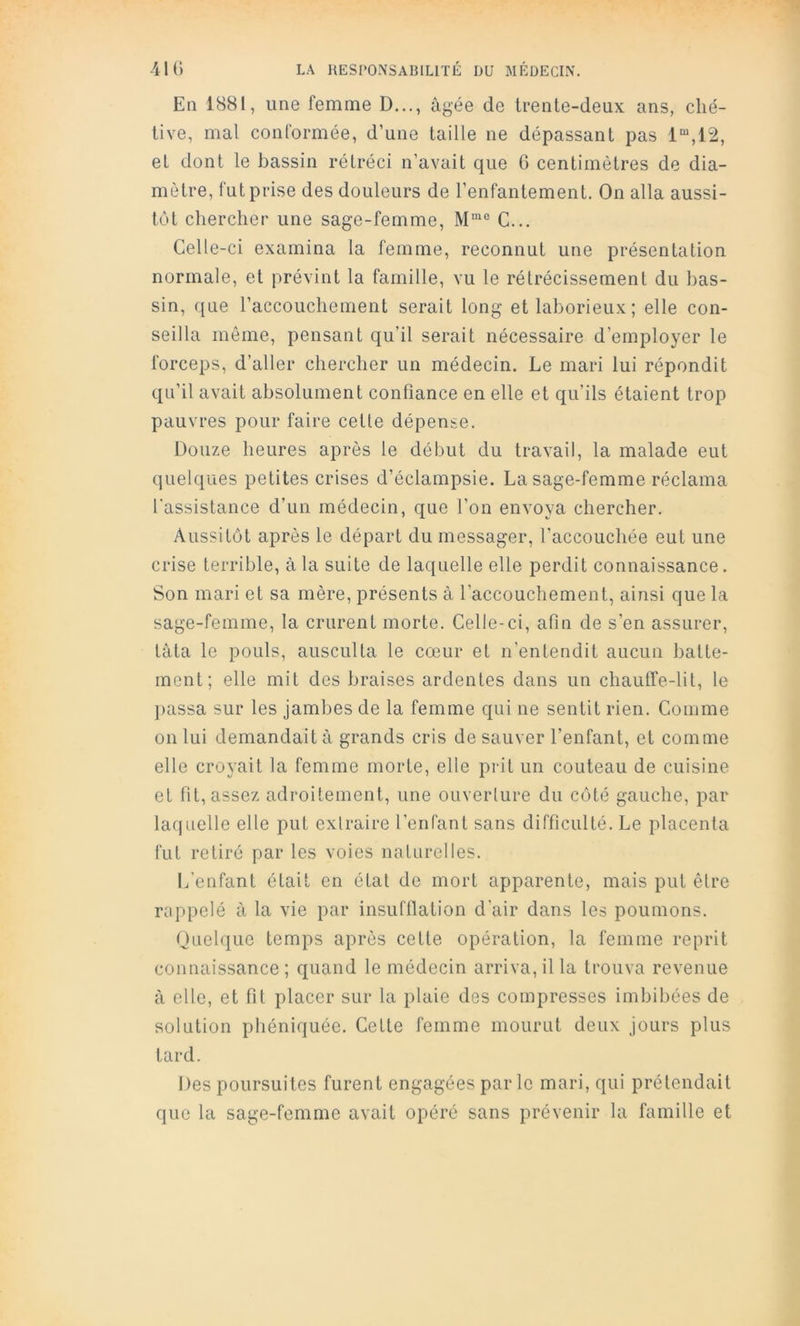 En 1881, une femme D..., âgée de trente-deux ans, ché- tive, mal conformée, d’une taille ne dépassant pas 1“,12, et dont le bassin rétréci n’avait que G centimètres de dia- mètre, fut prise des douleurs de l’enfantement. On alla aussi- tôt chercher une sage-femme, C... Celle-ci examina la femme, reconnut une présentation normale, et prévint la famille, vu le rétrécissement du bas- sin, que l’accouchement serait long et laborieux; elle con- seilla même, pensant qu’il serait nécessaire d’employer le forceps, d’aller chercher un médecin. Le mari lui répondit qu’il avait absolument confiance en elle et qu’ils étaient trop pauvres pour faire cette dépense. Douze heures après le début du travail, la malade eut quelques petites crises d’éclampsie. La sage-femme réclama l’assistance d’un médecin, que l’on envoya chercher. Aussitôt après le départ du messager, l’accouchée eut une crise terrible, à la suite de laquelle elle perdit connaissance. Son mari et sa mère, présents à l’accouchement, ainsi que la sage-femme, la crurent morte. Celle-ci, afin de s’en assurer, tâta le pouls, ausculta le cœur et n’entendit aucun batte- ment; elle mit des braises ardentes dans un chauffe-lit, le ]>assa sur les jambes de la femme qui ne sentit rien. Comme on lui demandait à grands cris de sauver l’enfant, et comme elle croyait la femme morte, elle prit un couteau de cuisine et fit, assez adroitement, une ouverlure du côté gauche, par laquelle elle put exlraire l’enfant sans difficulté. Le placenta fut retiré par les voies naturelles. L'enfant était en état de mort apparente, mais put êlre rappelé à la vie par insufflation d'air dans les poumons. Quelque temps après cette opération, la femme reprit connaissance ; quand le médecin arriva, il la trouva revenue à elle, et fit placer sur la plaie des compresses imbibées de solution phéniquée. Cette femme mourut deux jours plus tard. Des poursuites furent engagées parle mari, qui prétendait que la sage-femme avait opéré sans prévenir la famille et