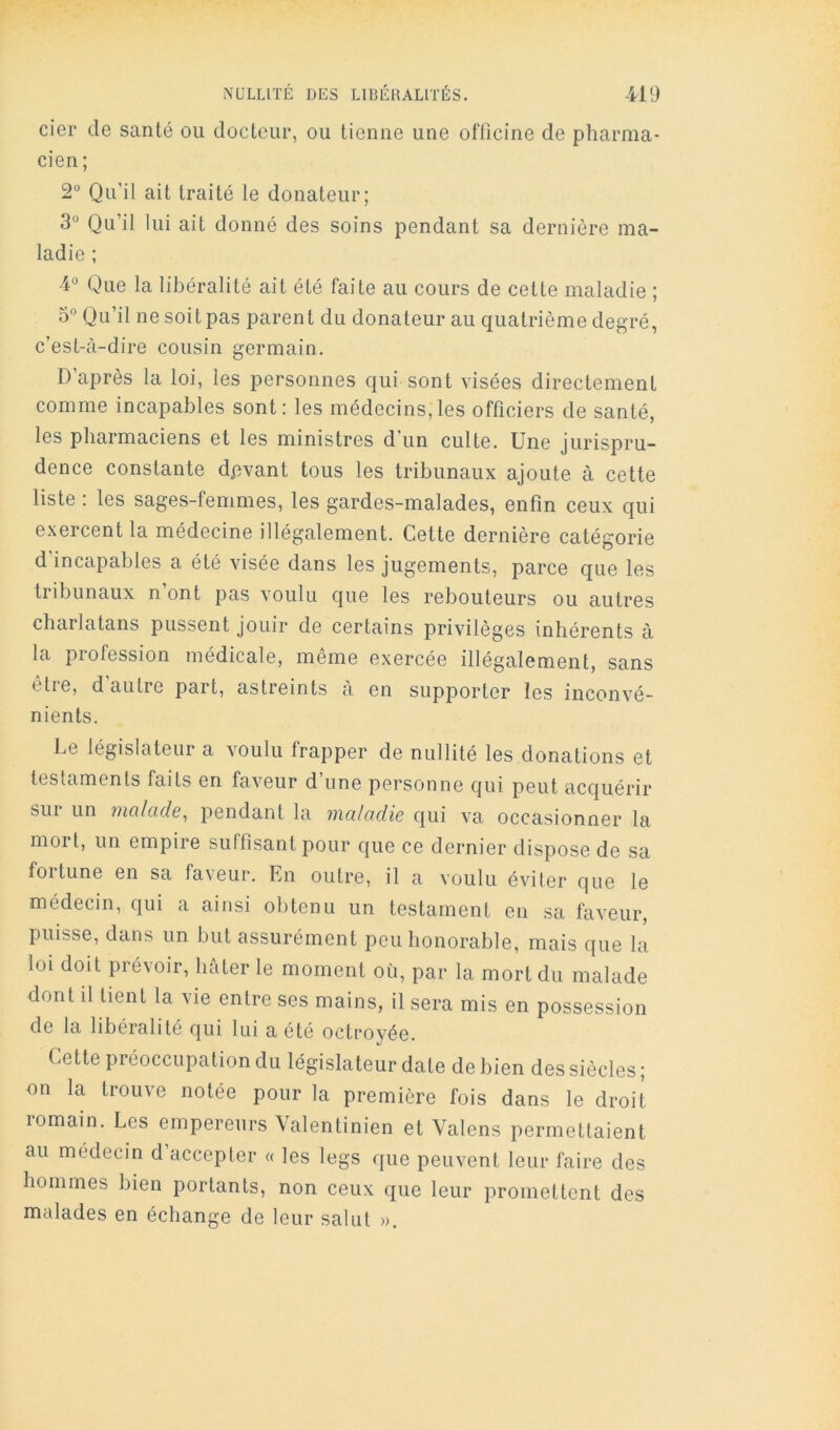 cier de santé ou docteur, ou tienne une officine de pharma- cien ; 2 Qu’il ait traité le donateur; 3° Qu’il lui ait donné des soins pendant sa dernière ma- ladie ; 4° Que la libéralité ait été faite au cours de cette maladie ; 5° Qu’il ne soit pas parent du donateur au quatrième degré, c’est-c'i-dire cousin germain. D’après la loi, les personnes qui sont visées directement comme incapables sont: les médecins,les officiers de santé, les pharmaciens et les ministres d’un culte. Une jurispru- dence constante dpvant tous les tribunaux ajoute à cette liste : les sages-femmes, les gardes-malades, enfin ceux qui exercent la médecine illégalement. Cette dernière catégorie d’incapables a été visée dans les jugements, parce que les tribunaux n ont pas voulu que les rebouteurs ou autres charlatans pussent jouir de certains privilèges inhérents à la profession médicale, même exercée illégalement, sans être, d’autre part, astreints à en supporter les inconvé- nients. Le législateur a voulu frapper de nullité les donations et testaments faits en faveur d’une personne qui peut acquérir sur un iiicilcide^ pendant la iiiciladie qui va occasionner la mort, un empire suffisant pour que ce dernier dispose de sa fortune en sa faveur. En outre, il a voulu éviter que le médecin, qui a ainsi obtenu un testament en sa faveur, puisse, dans un but assurément peu honorable, mais que la loi doit prévoir, hâter le moment où, par la mort du malade dont il tient la vie entre ses mains, il sera mis en possession de la libéralité qui lui a été octroyée. Cette préoccupation du législateur date de bien des siècles ; on la trouve notée pour la première fois dans le droit romain. Les empereurs Valentinien et Valens permettaient au médecin d’accepter « les legs que peuvent leur faire des hommes bien portants, non ceux que leur promettent des malades en échange de leur salut ».