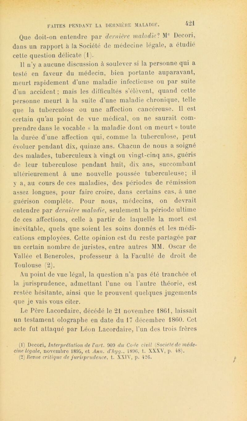 ■4-21 Que doil-on entendre par dernière maladie^ M' Decori, dans un rapport à la Société de médecine légale, a étudié cette question délicate (l). 11 n’y a aucune discussion à soulever si la personne qui a testé en faveur du médecin, bien portante auparavant, meurt rapidement d’une maladie infectieuse ou par suite d’un accident; mais les dilficultés s’élèvent, quand cette personne meurt à la suite d’une maladie chronique, telle que la tuberculose ou une affection cancéreuse. 11 est certain qu’au point de vue médical, on ne saurait com- prendre dans le vocable « la maladie dont on meurt» toute la durée d’une affection qui, comme la tuberculose, peut évoluer pendant dix, quinze ans. Chacun de nous a soigné des malades, tuberculeux à vingt ou vingt-cinq ans, guéris de leur tuberculose pendant huit, dix ans, succombant ultérieurement à une nouvelle poussée tuberculeuse; il y a, au cours de ces maladies, des périodes de rémission assez longues, pour faire croire, dans certains cas, à une guérison complète. Pour nous, médecins, on devrait entendre par dernière maladie^ seulement la période ultime de ces affections, celle à partir de laquelle la mort est inévitable, quels que soient les soins donnés et les médi- cations employées. Cette opinion est du reste partagée par un certain nombre de juristes, entre autres MM. Oscar de Vallée et Beneroles, professeur à la Faculté de droit de Toulouse f2). Au point de vue légal, la question n’a pas été tranchée et la jurisprudence, admettant l’une ou l'autre théorie, est restée hésitante, ainsi que le prouvent quelques jugements que je vais vous citer. Le Père Lacordaire, décédé le 21 novembre 1801, laissait un testament olographe en date du 17 décembre 1860. Cet acte fut attaqué par Léon Lacordaire, Fun des trois frères (I) Decori, Interpvélation de Vart. 909 du Code civil [Sodéle de méde- cine le q ale, novembre 1895, et Ann. d'/nyg., 1890, t. XXXV, p. 48). {‘î) Revue critique de jurisprudence, t. XXIV, p. 4'2G. A f