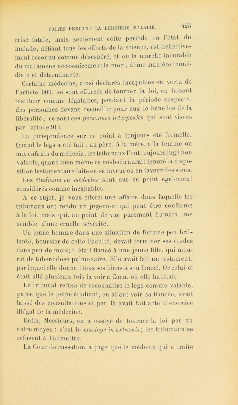 crise fatale, mais seulement cette période oii 1 état du malade, déliant tous les efforts de la science, est définitixe- ment reconnu comme désespéré, et où la marche incurable du mal amène nécessairementla mort, d’une manière immé- diate et déterminante. Certains médecins, ainsi déclarés incajiables en vertu de l’article 909, se sont efforcés de tourner la loi, en faisant instituer comme légataires, pendant la période suspecte, des personnes devant recueillir pour eux le bénéfice de la libéralité; ce sonl ces personnes interposées qui sont visées par l’article 911. La jurisprudence sur ce point a toujours été formelle. Quand le legs a été fait : au père, à la mère, à la femme ou aux enfants du médecin, les tribunaux font toujours jugé non valable, quand bien même ce médecin aurait ignoré la dispo- sition testamentaire faite en sa faveur ou en faveur des siens. Les étudiants en médecine sont sur ce point également considérés comme incapables. A ce sujet, je vous citerai une affaire dans laquelle les tribunaux ont rendu un jugement qui peut être conforme à la loi, mais qui, au point de vue purement humain, me semble d’une cruelle sévérité. Un jeune homme dans une situation de fortune peu bril- lante, boursier de cette Faculté, devait terminer ses études dans peu de mois; il était fiancé à une jeune fille, qui mou- rut de tuberculose pulmonaire. Elle avait fait un testament, par lequel elle donnait tous ses biens à son fiancé. Or celui-ci était allé plusieurs fois la voir à Caen, où elle habitait. Le tribunal refusa de reconnaître le legs comme valable, parce c{ue le jeune étudiant, en allant voir sa fiancée, avait laissé des consullations et par là avait fait acte d’exercice illégal de la médecine. Enfin, Messieurs, on a essayé de tourner la loi par un autre moyen : c’est le mariage in extremis] les tribunaux se refusent à l’admettre. La Cour de cassation a jugé que le médecin qui a traité