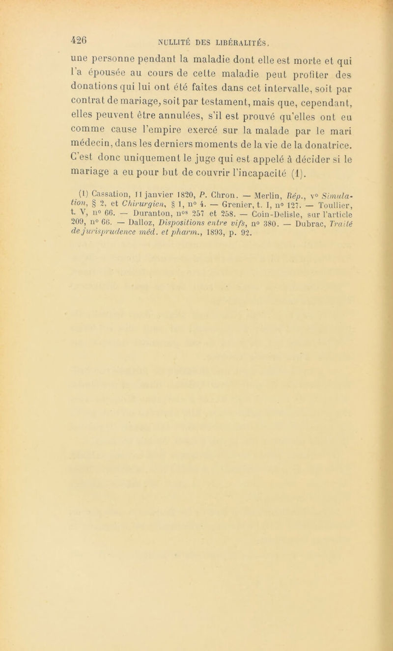 une personne pendant la maladie dont elle est morte et qui l’a épousée au cours de celte maladie peut protiter des donations qui lui ont été faites dans cet intervalle, soit par contrat de mariage, soit par testament, mais que, cependant, elles peuvent être annulées, s’il est prouvé qu’elles ont eu comme cause l’empire exercé sur la malade par le mari médecin, dans les derniers moments de la vie de la donatrice. C’est donc uniquement le juge qui est appelé à décider si le mariage a eu pour but de couvrir l’incapacité (1). (1) Cassation, Il janvier 1820, P. Ghron. — Merlin, Uép., v<> Simula- tion, § 2, et Chirurgien, § 1, u<> 4. — Grenier, t. I, n° 127. — Toullier, t. V, 11° 66. — Durai!ton, n<>s 257 et 258. — Coin-Delisle, sur l’article 209, 11° 66. — Dalloz, Dispositions entre vifs, n» 380. — Dubrac, Traité de jurisprudence méd. et pharm., 1893, p. 92.