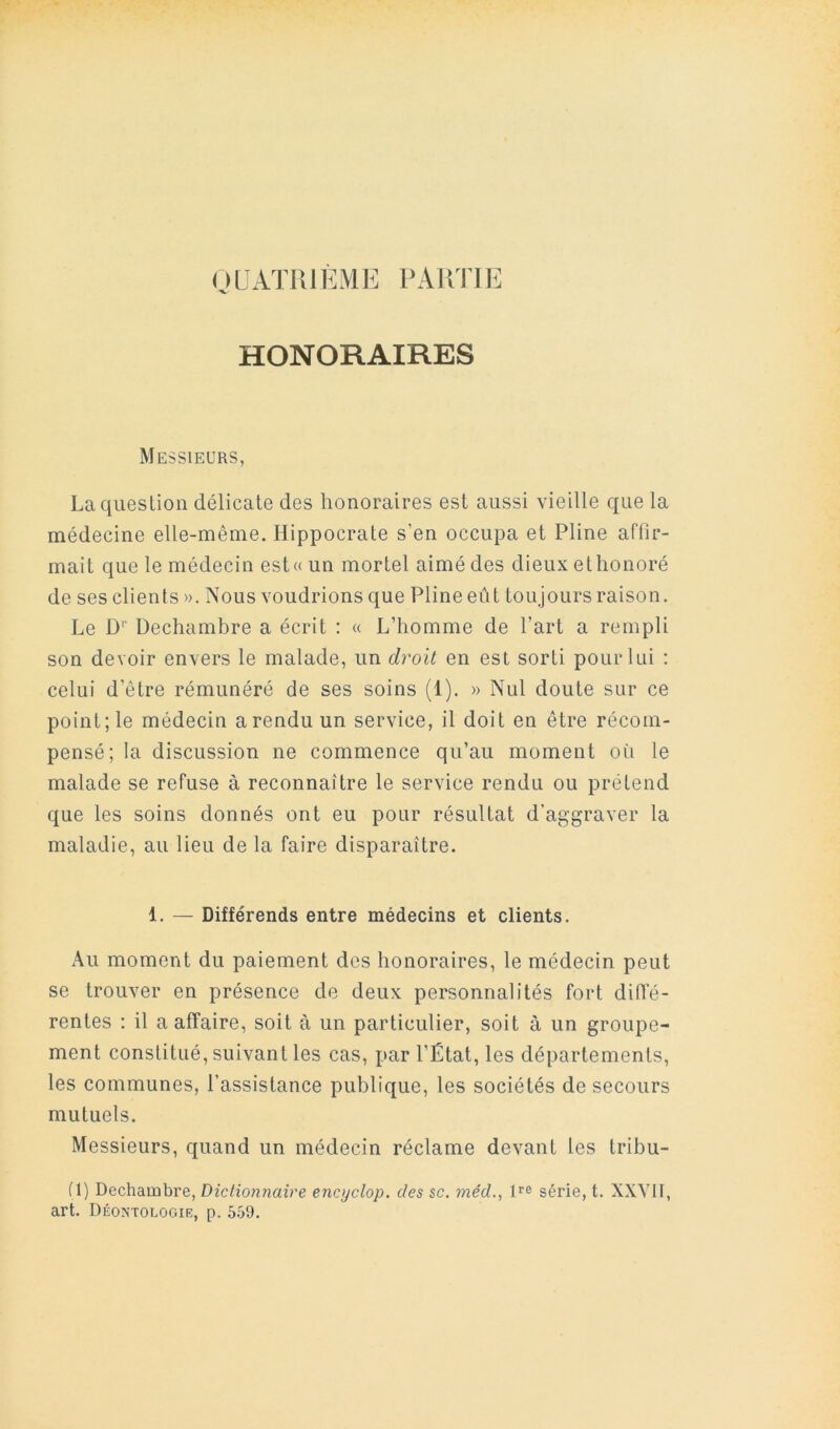 OLATUIÈME PARTIE HONORAIRES Messieurs, La question délicate des honoraires est aussi vieille que la médecine elle-même, Hippocrate s’en occupa et Pline affir- mait que le médecin est«un mortel aimé des dieux ethonoré de ses clients ». Nous voudrions que Pline eût toujours raison. Le D'' Dechambre a écrit : « L’homme de Part a rempli son devoir envers le malade, un dj'oil en est sorti pour lui : celui d’être rémunéré de ses soins (1). » Nul doute sur ce point; le médecin arendu un service, il doit en être récom- pensé; la discussion ne commence qu’au moment où le malade se refuse à reconnaître le service rendu ou prétend que les soins donnés ont eu pour résultat d’aggraver la maladie, au lieu de la faire disparaître. 1. — Différends entre médecins et clients. Au moment du paiement dos honoraires, le médecin peut se trouver en présence de deux personnalités fort difie- rentes : il a affaire, soit à un particulier, soit à un groupe- ment constitué, suivant les cas, par l’État, les départements, les communes, l’assistance publique, les sociétés de secours mutuels. Messieurs, quand un médecin réclame devant les tribu- (1) Dechambre, Dictionnaire encyclop. des sc. méd., série, t. XXYII, art. Déon'tologie, p. 5.S9.