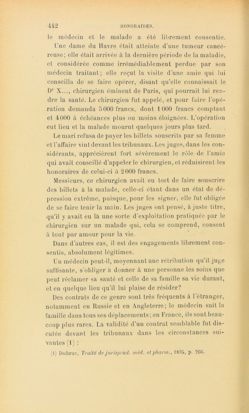 IlONOnATHES. U2 le médecin et le malade a été li!»rement consentie. Une dame du Havre était atteinte d’une tumeur cancé- reuse; elle était arrivée à la dernière période de la maladie, et considérée comme irrémédiablement perdue par son médecin traitant; elle reçut la visite d’une amie qui lui conseilla de se faire opérer, disant qu’elle connaissait le D' X..., chirurgien éminent de Paris, qui pourrait lui ren- dre la santé. Le chirurgien fut appelé, et pour faire l’opé- ration demanda 5000 francs, dont 1 000 francs comptant et 4 000 à échéances plus ou moins éloignées. L’opération eut lieu et la malade mourut quelques jours plus tard. Le mari refusa de payer les billets souscrits par sa femme et l’affaire vint devant les tribunaux. Les juges, dans les con- sidérants, apprécièrent fort sévèrement le rôle de l’amie qui avait conseillé d’appeler le chirurgien, et réduisirent les honoraires de celui-ci à 2 000 francs. Messieurs, ce chirurgien avait eu tort de faire souscrire des billets à la malade, celle-ci étant dans un état de dé- pression extrême, puisque, pour les signer, elle fut obligée de se faire tenir la main. Les juges ont pensé, ajuste titre, qu’il y avait eu là une sorte d’exploitation pratiquée par le chirurgien sur un malade qui, cela se comprend, consent à tout par amour pour la vie. Dans d’autres cas, il est des engagements librement con- sentis, absolument légitimes. Un médecin peut-il, moyennant une rétribution qu’il juge SLiftisante, s’obliger à donner à une personne les soins que peut réclamer sa santé et celle de sa famille sa vie durant, et en quelque lieu fju’il lui plaise de résider? Des contrats de ce genre sont très fréquents à l’étranger, notamment en Russie et en Angleterre; le médecin suit la famille dans tous ses déplacements ; en France, ils sont beau- coup plus rares. La validité d’un contrat semblable fut dis- cutée devant les tribunaux dans les circonstances sui- vantes (1 ) : (I) Dubrac, Traité de jurispnid. mid. elpharm., 1895, p. 2G0.