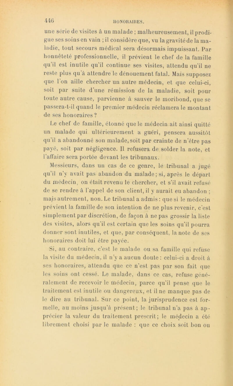 •MG une série de visites à un malade ; malheureusement, il prodi- gue ses soins en vain ; il considère que, vu la gravité de la ma- ladie, tout secours médical sera désormais impuissant. Par honnêteté professionnelle, il prévient le chef de la famille qu’il est inutile qu’il continue ses visites, attendu qu’il ne reste plus qu’à attendre le dénouement fatal. Mais supposez ({ue l’on aille chercher un autre médecin, et que celui-ci, soit par suite d’une rémission de la maladie, soit pour toute autre cause, parvienne à sauver le moribond, que se passera-t-il quand le premier médecin réclamera le montant de ses honoraires? Le chef de famille, étonné que le médecin ait ainsi quitté un malade qui ultérieurement a guéri, pensera aussitôt qu’il a abandonné son malade, soit par crainte de n’être pas payé, soit par négligence. Il refusera de solder la note, et l’alfaire sera portée devant les tribunaux. Messieurs, dans un cas de ce genre, le tribunal a jugé qu’il n’y avait pas abandon du malade; si, après le départ du médecin, on était revenu le chercher, et s’il avait refusé de se rendre à l’appel de son client, il y aurait eu abandon ; mais autrement, non. Le tribunal a admis : que si le médecin prévient la famille de son intention de ne plus revenir, c’est simplement par discrétion, de façon à ne pas grossir la liste des visites, alors qu'il est certain que les soins qu’il pourra donner sont inutiles, et que, par conséquent, la note de ses honoraires doit lui être payée. Si, au contraire, c’est le malade ou sa famille qui refuse la visite du médecin, il n’y a aucun doute ; celui-ci a droit à ses honoraires, attendu que ce n’est pas par son fait que les soins ont cessé. Le malade, dans ce cas, refuse géné- ralement de recevoir le médecin, parce qu’il pense que le traitement est inutile ou dangereux, et il ne manque pas de le dire au tribunal. Sur ce point, la jurisprudence est for- melle, au moins jusqu’à présent; le tribunal n’a pas à ap- précier la valeur du traitement prescrit; le médecin a été librement choisi par le malade : que ce choix soit bon ou