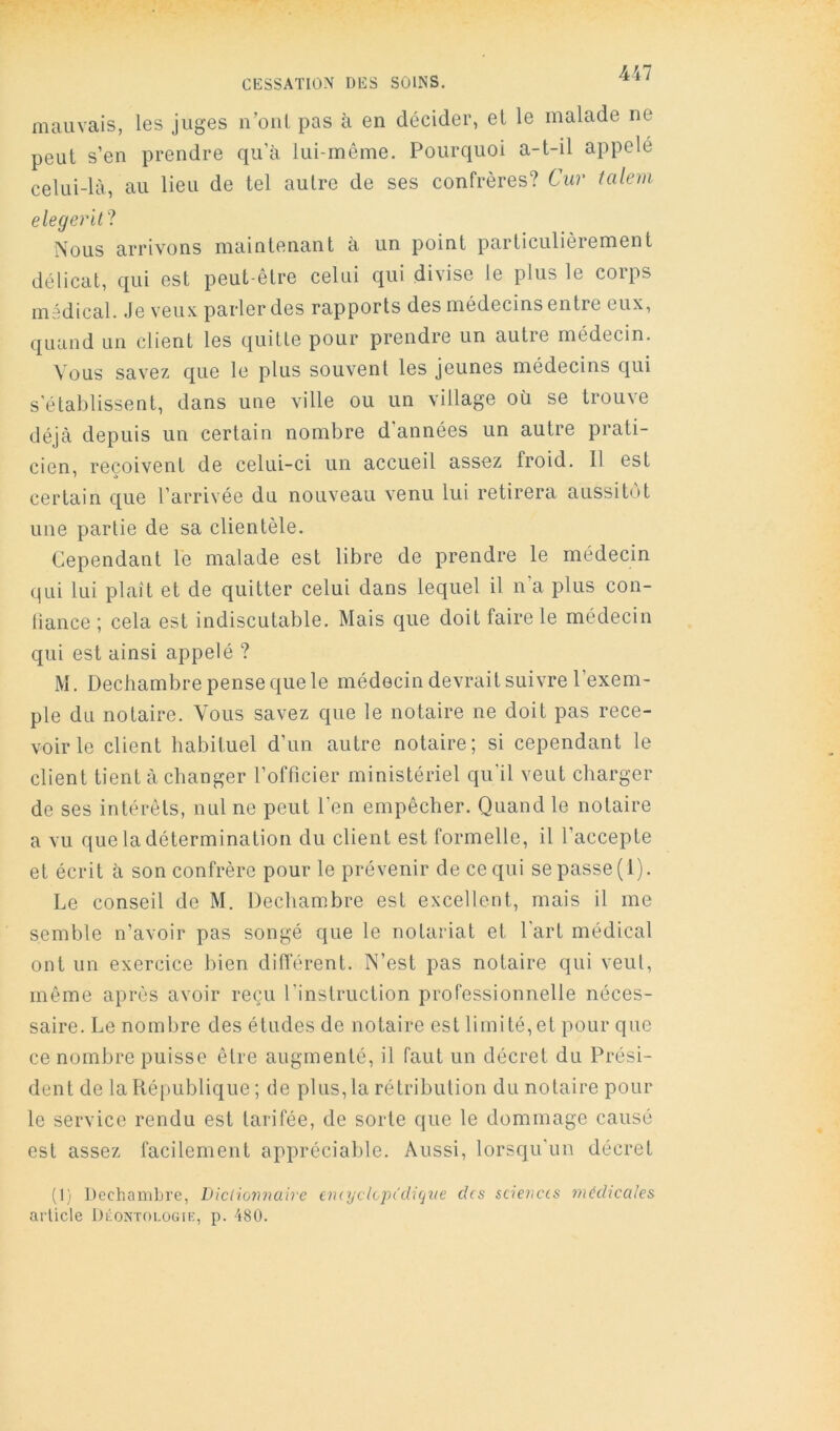 CESSATION DES SOINS. mauvais, les juges n’oiil pas à en décider, el le malade ne peut s’en prendre qu’à lui-même. Pourquoi a-t-il appelé celui-là, au lieu de tel autre de ses confrères? Cur talem elegerlll Nous arrivons maintenant à un point particulièrement délicat, qui est peut-être celui qui divise le plus le corps médical. Je veu.\, parler des rapports des médecins entre eux, quand un client les quitte pour prendre un autre médecin. Vous savez que le plus souvent les jeunes médecins qui s'établissent, dans une ville ou un village où se trouve déjà depuis un certain nombre d’années un autre prati- cien, reçoivent de celui-ci un accueil assez froid. Il est certain que l’arrivée du nouveau venu lui retirera aussitôt une partie de sa clientèle. Cependant le malade est libre de prendre le médecin qui lui plaît et de quitter celui dans lequel il n’a plus con- liance ; cela est indiscutable. Mais que doit faire le médecin qui est ainsi appelé ? M. Dechambre pense que le médecin devrait suivre l’exem- ple du notaire. Vous savez que le notaire ne doit pas rece- voir le client habituel d’un autre notaire; si cependant le client tient à changer l’officier ministériel qu’il veut charger de ses intérêts, nul ne peut l’en empêcher. Quand le notaire a vu que la détermination du client est formelle, il l’accepte et écrit à son confrère pour le prévenir de ce qui se passe (1). Le conseil de M. Dechambre est excellent, mais il me semble n’avoir pas songé que le notariat et l'art médical ont un exercice bien différent. N’est pas notaire qui veut, même après avoir reçu l’instruction professionnelle néces- saire. Le nombre des études de notaire est limité,et pour que ce nombre puisse être augmenté, il faut un décret du Prési- dent de la République ; de plus, la rétribution du notaire pour le service rendu est tarifée, de sorte que le dommage causé est assez facilement appréciable. Aussi, lorsqu’un décret (l'i Dechambre, LHciio'nnaire eniyclvpûliqne des sciences mcdiccdes article DéoNTOi.üGii:, p. 480.