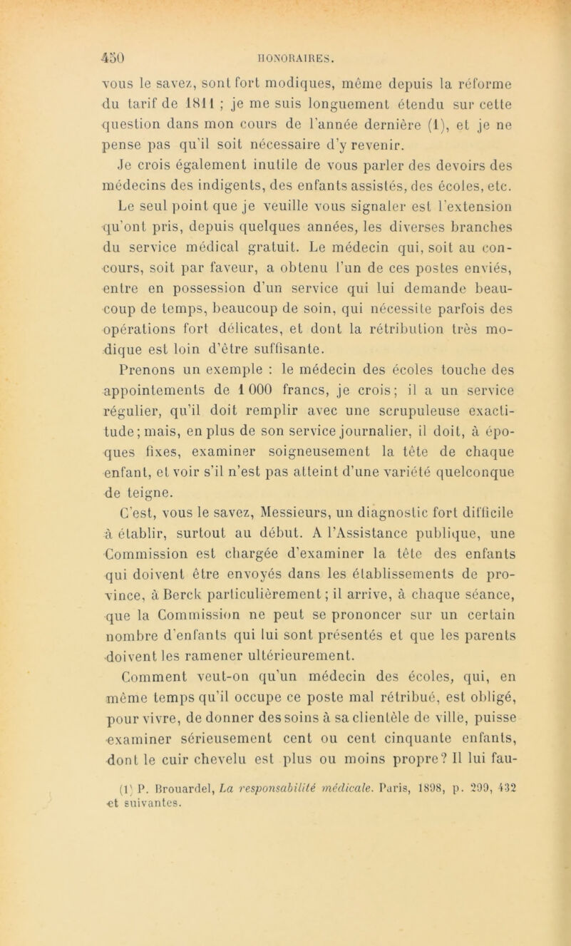 YOlis le savez, sont fort modiques, même depuis la réforme du tarif de ISll ; je me suis longuement étendu sur cette question dans mon cours de l’année dernière (1), et je ne pense pas qu’il soit nécessaire d’y revenir. Je crois également inutile de vous parler des devoirs des médecins des indigents, des enfants assistés, des écoles, etc. Le seul point que je veuille vous signaler est l’extension qu’ont pris, depuis quelques années, les diverses branches du service médical gratuit. Le médecin qui, soit au con- cours, soit par faveur, a obtenu l’un de ces postes enviés, entre en possession d’un service qui lui demande beau- coup de temps, beaucoup de soin, qui nécessite parfois des opérations fort délicates, et dont la rétribution très mo- dique est loin d’être suffisante. Prenons un exemple : le médecin des écoles touche des appointements de 1000 francs, je crois; il a un service régulier, qu’il doit remplir avec une scrupuleuse exacti- tude; mais, en plus de son service journalier, il doit, à épo- ques fixes, examiner soigneusement la tête de chaque enfant, et voir s’il n’est pas atteint d’une variété quelconque de teigne. C’est, vous le savez. Messieurs, un diagnostic fort difficile à établir, surtout au début. A l’Assistance publique, une Commission est chargée d’examiner la tête des enfants qui doivent être envoyés dans les établissements de pro- vince, à Berck particulièrement ; il arrive, à chaque séance, que la Commission ne peut se prononcer sur un certain nombre d’enfants qui lui sont présentés et que les parents doivent les ramener ultérieurement. Comment veut-on qu’un médecin des écoles, qui, en même temps qu’il occupe ce poste mal rétribué, est obligé, pour vivre, de donner des soins à sa clientèle de ville, puisse •examiner sérieusement cent ou cent cinquante enfants, dont le cuir chevelu est plus ou moins propre? 11 lui fau- (1' P. Rrouardel, La responsabilité médicale. Paris, 1898, p. 299, 432 ■et suivantes.