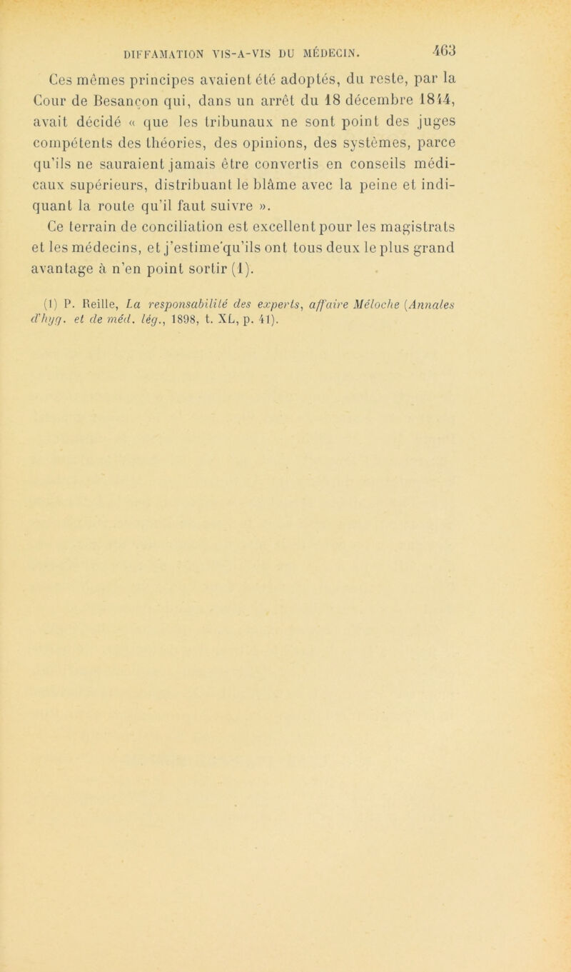 Ces mêmes principes avaient été adoptés, du reste, par la Cour de Besançon qui, dans un arrêt du 18 décembre 1814, avait décidé « que les tribunaux ne sont point des juges compétents des théories, des opinions, des systèmes, parce qu’ils ne sauraient jamais être convertis en conseils médi- caux supérieurs, distribuant le blâme avec la peine et indi- quant la route qu’il faut suivre ». Ce terrain de conciliation est excellent pour les magistrats et les médecins, et j’estime'qu’ils ont tous deux le plus grand avantage à n’en point sortir (1). (I) P. Reille, La responsabilUé des experts, affaire Mélodie [Annales d'hyçj. et de méd. lég., 1898, t. XL, p. 41).