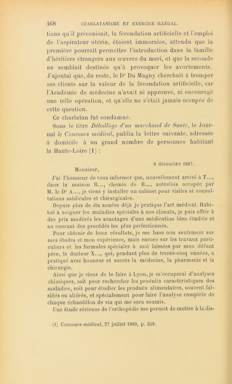 lions qu'il préconisait, la fécondation arlilicielle et l’ernplui de l’aspirateur utérin, étaient immorales, attendu que la première pourrait permettre rinlroduclion dans la famille d’héritiers étrangers aux œuvres du mari, et que la seconde ne semblait destinée qu’à provoquer les avortements. J’ajoutai que, du reste, le D Du Magny cherchait à tromper ses clients sur la valeur de la fécondation artiticielle, car l’Académie de médecine n’avait ni approuvé, ni encouragé une telle opération, et qu’elle ne s’était jamais occupée de cette question. Ce charlatan fut condamné. Sous le titre Déballage d'an marchand de Santés le Jour- nal le Concours médical, publia la lettre suivante, adressée à domicile à un grand nombre de personnes habitant la Haute-Loire (1) : Monsieur, 8 décembre 1887. J’ai l’honneur de vous informer que, nouvellement arrivé à T..., dans la maison U..., chemin de B..., autrefois occupée par M. le D'’ A..., je viens y installer un cabinet pour visites et consul- tations médicales et chirurgicales. Depuis plus de dix années déjà je pratique l’art médical. Habi- tué à soigner les maladies spéciales à nos climats, je puis offrir à des prix modérés les avantages d’une médication bien étudiée et au courant des procédés les plus perfectionnés. Pour obtenir de bons résultats, je me base non seulement sur mes études et mon expérience, mais encore sur les travaux parti- culiers et les formules spéciales à moi laissées par mon défunt père, le docteur X.,., qui, pendant plus de trente-cinq années, a pratiqué avec honneur et succès la médecine, la pharmacie et la chirurgie. Ainsi que je viens de le faire à Lyon, je m’occuperai d’analyses chimiques, soit pour rechercher les produits caractéristiques des maladies, soit pour étudier les produits alimentaires, souvent fal- sifiés ou altérés, et spécialement pour faire l’analyse complète de chaque échantillon de vin qui me sera soumis. Une étude sérieuse de l’orthopédie me permet de mettre à la dis- (1) Concours médical, 27 juillet 1889, p. 358.