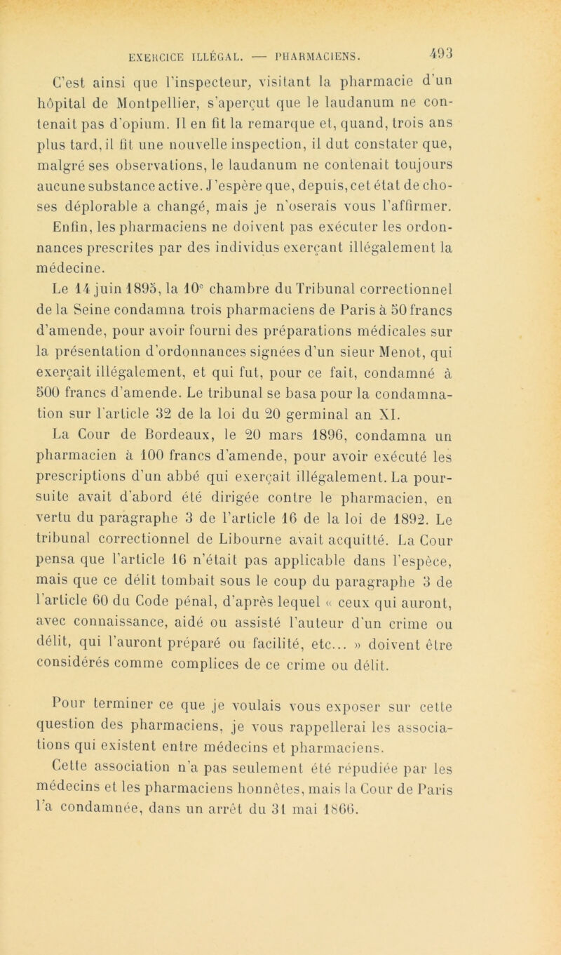 C’est ainsi que l’inspecteur^ visitant la pharmacie d’un hôpital de Montpellier, s’aperçut que le laudanum ne con- tenait pas d’opium. 11 en ht la remarque et, quand, trois ans plus tard, il ht une nouvelle inspection, il dut constater que, malgré ses observations, le laudanum ne contenait toujours aucune substance active. J’espère que, depuis, cet état de cho- ses déplorable a changé, mais je n'oserais vous l’affirmer. Enfin, les pharmaciens ne doivent pas exécuter les ordon- nances prescrites par des individus exerçant illégalement la médecine. Le 14 juin 1895, la 10'' chambre du Tribunal correctionnel de la Seine condamna trois pharmaciens de Paris à 50 francs d’amende, pour avoir fourni des préparations médicales sur la présentation d’ordonnances signées d’un sieur Menot, qui exerçait illégalement, et qui fut, pour ce fait, condamné à 500 francs d’amende. Le tribunal se basa pour la condamna- tion sur l’article 32 de la loi du 20 germinal an XL La Cour de Bordeaux, le 20 mars 189G, condamna un pharmacien à 100 francs d’amende, pour avoir exécuté les prescriptions d’un abbé qui exerçait illégalement. La pour- suite avait d’abord été dirigée contre le pharmacien, en vertu du paragraphe 3 de l’article 16 de la loi de 1892. Le tribunal correctionnel de Libourne avait acquitté. La Cour pensa que l’article 16 n’était pas applicable dans l’espèce, mais que ce délit tombait sous le coup du paragraphe 3 de l’article 60 du Code pénal, d’après lequel « ceux qui auront, avec connaissance, aidé ou assisté l’auteur dïin crime ou délit, qui l’auront préparé ou facilité, etc... » doivent être considérés comme complices de ce crime ou délit. Pour terminer ce que je voulais vous exposer sur cette question des pharmaciens, je vous rappellerai les associa- tions qui existent entre médecins et 23harmaciens. Cette association n’a pas seulement été répudiée par les médecins et les pharmaciens honnêtes, mais la Cour de Paris l'a condamnée, dans un arrêt du 31 mai 1866.