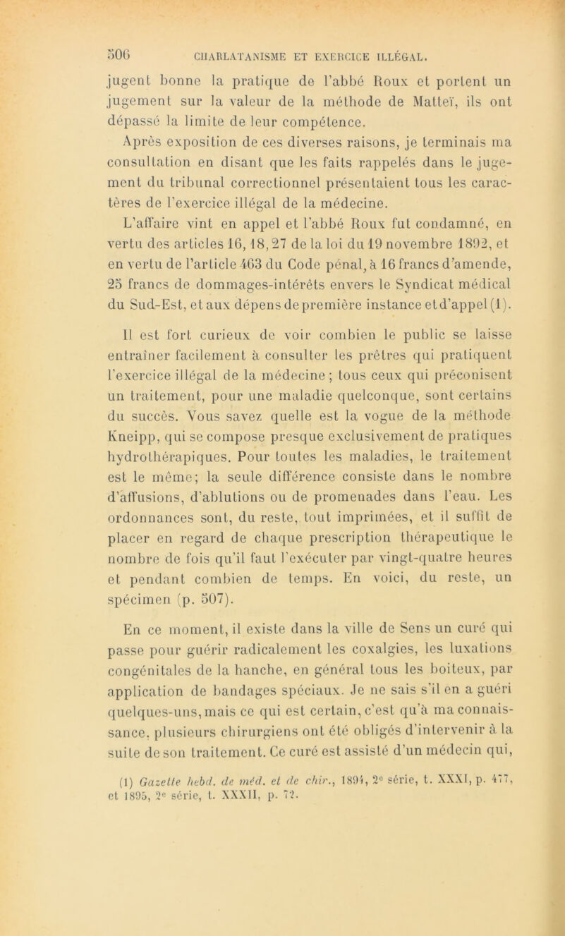 jugent lionne la pratique de l’abbé Roux et portent un jugement sur la valeur de la méthode de Matteï, ils ont dépassé la limite de leur compétence. Après exposition de ces diverses raisons, je terminais ma consultation en disant que les faits rappelés dans le juge- ment du tribunal correctionnel présentaient tous les carac- tères de l’exercice illégal de la médecine. L’alTaire vint en appel et l’abbé Roux fut condamné, en vertu des articles 16,18,27 de la loi du 19 novembre 1892, et en vertu de l’article 4C3 du Code pénal, à 16 francs d’amende, 23 francs de dommages-intérêts envers le Syndicat médical du Sud-Est, et aux dépens de première instance etd’appel (1). 11 est fort curieux de voir combien le public se laisse entraîner facilement à consulter les prêtres qui pratiquent l’exercice illégal de la médecine; tous ceux qui préconisent un traitement, pour une maladie quelconque, sont certains du succès. Vous savez quelle est la vogue de la méthode Kneipp, qui se compose presque exclusivement de pratiques hydrothérapiques. Pour toutes les maladies, le traitement est le même; la seule différence consiste dans le nombre d’âffusions, d’ablutions ou de promenades dans l’eau. Les ordonnances sont, du reste, tout imprimées, et il suflit de placer en regard de chaque prescription thérapeutique le nombre de fois qu’il faut l’exécuter par vingt-quatre heures et pendant combien de temps. En voici, du reste, un spécimen (p. 507). En ce moment, il existe dans la ville de Sens un curé qui passe pour guérir radicalement les coxalgies, les luxations congénitales de la hanche, en général tous les boiteux, par application de bandages spéciaux. Je ne sais s’il en a guéri quelques-uns, mais ce qui est certain, c’est qu’à ma connais- sance, plusieurs chirurgiens ont été obligés d’intervenir a la suite de son traitement. Ce curé est assisté d’un médecin qui. (1) Gazette hehd. de méd. et de chir., 189i, série, t. XXXI, p. 477, et 1895, 2e série, l. XXX11, p. 72.