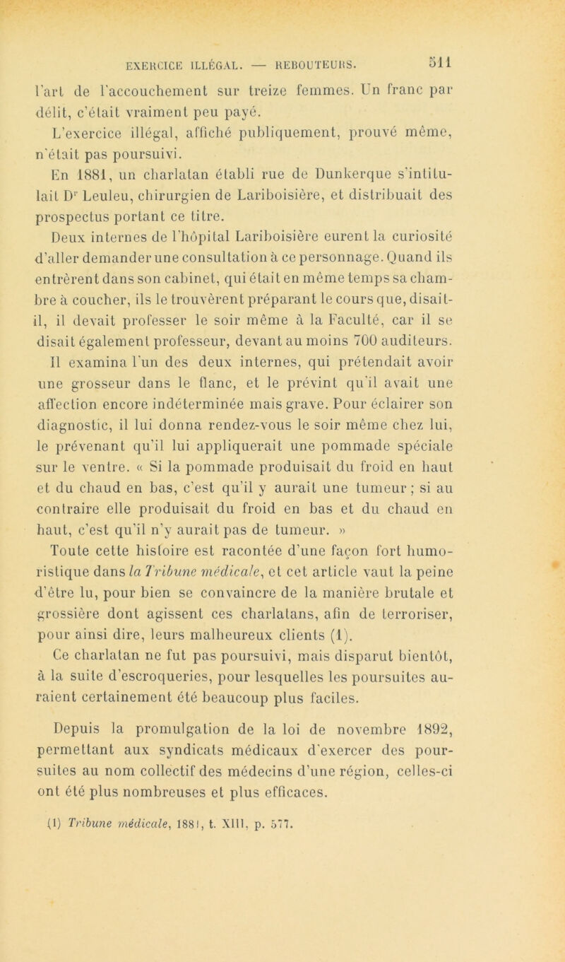 Tari de l'accouchement sur treize femmes. Un franc par délit, c’était vraiment peu payé. L’exercice illégal, affiché publiquement, prouvé même, n'était pas poursuivi. En 1881, un charlatan établi rue de Dunkerque s'intitu- lait D'' Leuleu, chirurgien de Lariboisière, et distribuait des prospectus portant ce titre. Deux internes de l’hôpital Lariboisière eurent la curiosité d’aller demander une consultation à ce personnage. Quand ils entrèrent dans son cabinet, qui était en même temps sa cham- bre à coucher, ils le trouvèrent préparant le cours que, disait- il, il devait professer le soir même à la Faculté, car il se disait également professeur, devant au moins 700 auditeurs. Il examina Lun des deux internes, qui prétendait avoir une grosseur dans le flanc, et le prévint qu'il avait une affection encore indéterminée mais grave. Pour éclairer son diagnostic, il lui donna rendez-vous le soir même chez lui, le prévenant qu’il lui appliquerait une pommade spéciale sur le ventre. « Si la pommade produisait du froid en haut et du chaud en bas, c’est qu’il y aurait une tumeur; si au contraire elle produisait du froid en bas et du chaud en haut, c’est qu’il n’y aurait pas de tumeur. » Toute cette histoire est racontée d’une façon fort humo- ristique dans la Tribune médicale, et cet article vaut la peine d’être lu, pour bien se convaincre de la manière brutale et grossière dont agissent ces charlatans, afin de terroriser, pour ainsi dire, leurs malheureux clients (1). Ce charlatan ne fut pas poursuivi, mais disparut bientôt, à la suite d’escroqueries, pour lesquelles les poursuites au- raient certainement été beaucoup plus faciles. Depuis la promulgation de la loi de novembre 1892, permettant aux syndicats médicaux d'exercer des pour- suites au nom collectif des médecins d’une région, celles-ci ont été plus nombreuses et plus efficaces. (1) Tribune médicale, 1881, t. Xlll, p. 577.