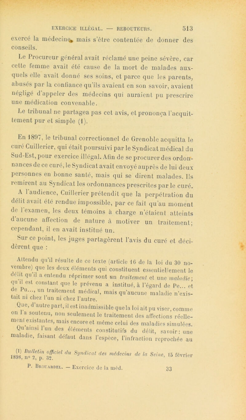 exercé la médecine^ mais s’êfre contentée de donner des conseils. Le Procureur général avait réclamé une peine sévère, car cette femme avait été cause de la mort de malades aux- quels elle avait donné ses soins, et parce que les parents, abusés par la confiance qu'ils avaient en son savoir, avaient négligé d appeler des médecins qui auraient pu prescrire une médication convenable. Le tribunal ne partagea pas cet avis, et prononça l'acquit- tement pur et simple (1). En 1897, le tribunal correctionnel de Grenoble acquitta le curé Cuillerier, qui était poursuivi par le Syndicat médical du Sud-Est, pour exercice illégal. Afin de se procurer des ordon- nances de ce curé, le Syndicat avait envoyé auprès de lui deux personnes en bonne santé, mais qui se dirent malades. Ils remirent au Syndicat les ordonnances prescrites j3ar le curé. A l'audience, Cuillerier prétendit que la perpétration du délit avait été rendue impossible, par ce fait qu’au moment de 1 examen, les deux témoins à charge n’étaient atteints d aucune aflection de nature à motiver un traitement; cependant, il en avait institué un. Sur ce point, les juges partagèrent l’avis du curé et déci- dèrent que : Attendu qu’il résulte de ce texte (article 16 de la loi du 30 no- vembre) que les deux éléments qui constituent essentiellement le délit qu’il a entendu réprimer sont un traitement et une maladie-, qu il est constant que le prévenu a institué, à l’égard de Pe... et de Pu., un traitement médical, mais qu’aucune maladie n’exis- tait ni chez l’un ni chez l’autre. Qoe, d’autre part, il est inadmissible quela loi ait pu viser, comme on 1 a soutenu, non seulement le traitement des affections réelle- menl^exisUntes, mais encore et même celui des maladies simulées. Uu ainsi 1 un des éléments constitutifs du délit, savoir: une ma adie, faisant défaut dans l’espèce, l’infraction reprochée au 1898 no^ Syndicat des médecins de la Seine, 15 février P. BaouAHDEL. — Exercice de la méd. 33