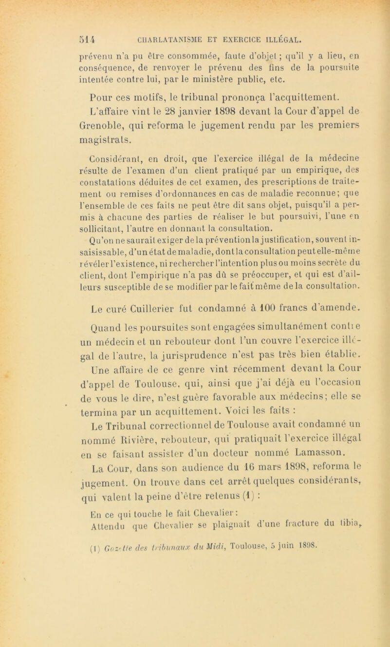 prévenu n’a pu être consommée, faute d’objet ; qu’il y a lieu, en conséquence, de renvoyer le prévenu des fins de la poursuite intentée contre lui, par le ministère public, etc. Pour ces motifs, le tribunal prononça l’acquittement. L’affaire vint te 28 janvier 1898 devant la Cour d’appel de Grenoble, qui reforma le jugement rendu par les premiers magistrats. Considérant, en droit, que l’exercice illégal de la médecine résulte de l’examen d’un client pratiqué par un empirique, des constatations déduites de cet examen, des prescriptions de traite- ment ou remises d’oidonnances en cas de maladie reconnue; que l’ensemble de ces faits ne peut être dit sans objet, puisqu’il a per- mis à chacune des parties de réaliser le but poursuivi, l’une en sollicitant, l’autre en donnant la consultation. Qu’onnesaurait exiger delà prévention la justification, souvent in- saisissable, d’un état de maladie, dont la consultation peutelle-même révéler l’existence, ni rechercher l’intention plus ou moins secrète du client, dont l’empirique n’a pas dù se préoccuper, et qui est d’ail- leurs susceptible de se modifier par le fait même delà consultation. Le curé Cuillerier fut condamné à 100 francs d’amende. Quand les poursuites sont engagées simultanément conli e un médecin et un rebouteur dont l’un couvre l’exercice illé- gal de l'autre, la jurisprudence n’est pas très bien établie. Une affaire de ce genre vint récemment devant la Cour d’appel de Toulouse, qui, ainsi que j’ai déjà eu l’occasion de vous le dire, n’est guère favorable aux médecins; elle se termina par un acquittement, \oici les faits : Le Tribunal correctionnel de Toulouse avait condamné un nommé Rivière, rebouteur, qui pratiquait l’exercice illégal en se faisant assister d’un docteur nommé Lamasson. La Cour, dans son audience du IG mars 1898, reforma le jugement. On trouve dans cet arrêt quelques considérants, qui valent la peine d’être retenus (Ij : En ce qui touche le fait Chevalier; Attendu que Chevalier se plaignait d’une fracture du libia, (1) Goz'tie des Iribunaux du Midi, Toulouse, 5 juin 1898.