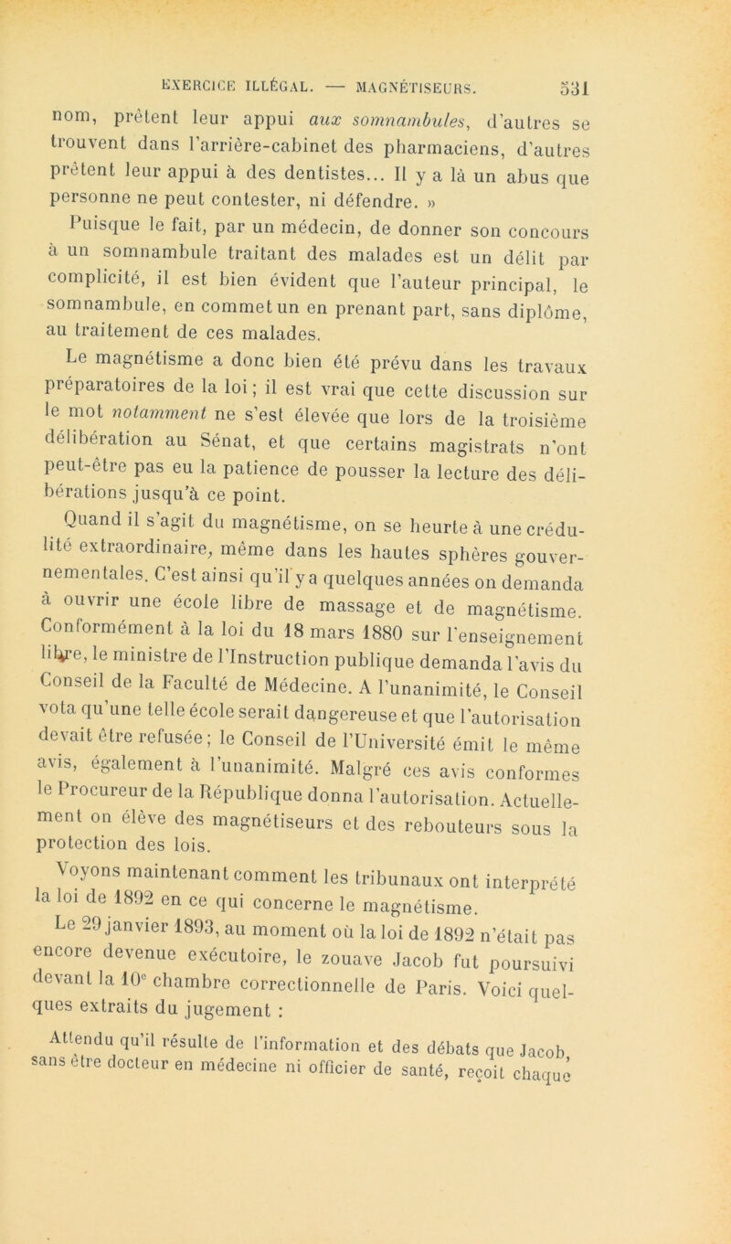 nom, prêtent leur appui aux somnatnbules, d’autres se trouvent dans l’arrière-cabinet des pharmaciens, d’autres prêtent leur appui à des dentistes... Il y a là un abus que personne ne peut contester, ni défendre. » Puisque le fait, par un médecin, de donner son concours à un somnambule traitant des malades est un délit par complicité, il est bien évident que l’auteur principal, le somnambule, en commet un en prenant part, sans diplôme, au traitement de ces malades. Le magnétisme a donc bien été prévu dans les travaux préparatoires de la loi; il est vrai que cette discussion sur le mot notamment ne s’est élevée que lors de la troisième délibération au Sénat, et que certains magistrats n’ont peut-être pas eu la patience de pousser la lecture des déli- bérations jusqu’à ce point. Quand il s agit du magnétisme, on se heurte à une crédu- lité extraordinaire, même dans les hautes sphères gouver- nementales. C’est ainsi qu’il y a quelques années on demanda a ouvrir une école libre de massage et de magnétisme. Conformément à la loi du 18 mars 1880 sur renseignement lit^re, le ministre de l’Instruction publique demanda l’avis du Conseil de la Faculté de Médecine. A l’unanimité, le Conseil vota qu’une telle école serait dangereuse et que l’autorisation devait être refusée; le Conseil de l’Université émit le même avis, également à l’unanimité. Malgré ces avis conformes le Procureur de la République donna l’autorisation. Actuelle- ment on élève des magnétiseurs et des rebouteurs sous la protection des lois. Voyons maintenant comment les tribunaux ont interprété la loi de 1892 en ce qui concerne le magnétisme. Le 29 janvier 1893, au moment où la loi de 1892 n’était pas encore devenue exécutoire, le zouave Jacob fut poursuivi devant la 10« chambre correctionnelle de Paris. Voici quel- ques extraits du. jugement : Allendu qta’il résulle de l’inforniatioii et des débats que Jacob sans elre docteur en médecine ni officier de santé, reçoit chaque