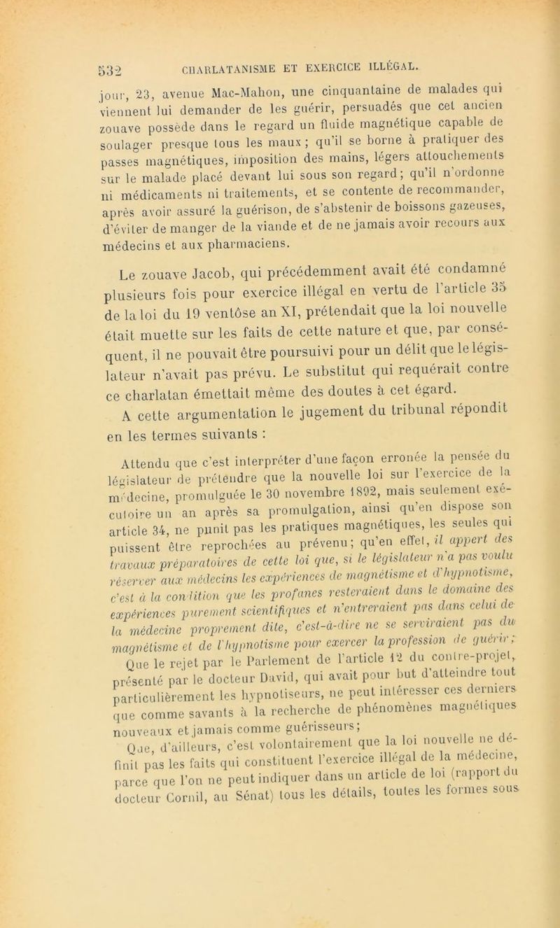 53-2 jou!', 23, avenue Mac-Mahon, une cinquantaine de malades qui viennent lui demander de les guérir, persuadés que cet ancien zouave possède dans le regard un fluide magnétique capable de soulager presque tous les maux ; qu’il se borne à pratiquer des passes magnétiques, imposition des mains, légers attouchements sur le malade placé devant lui sous son regard; qu’il n’ordonne ni médicaments ni traitements, et se contente de recommander, après avoir assuré la guérison, de s’abstenir de boissons gazeuses, d’éviter de manger de la viande et de ne jamais avoir recours aux médecins et aux pharmaciens. Le zouave Jacob, qui précédemment avait été condamné plusieurs fois pour exercice illégal en vertu de 1 article 3o de la loi du 19 ventôse anXt, prétendait que la loi nouvelle était muette sur les faits de cette nature et que, par consé- quent, il ne pouvait être poursuivi pour un délit que le légis- lateur n’avait pas prévu. Le substitut qui requérait contre ce charlatan émettait même des doutes à cet égard. A cette argumentation le jugement du tribunal répondit en les termes suivants : Attendu que c’est interpréter d’une façon erronée la pensée du lé-'islateui- de prétendre que la nouvelle loi sur l’exercice de la médecine, promulguée le 30 novembre 1892, mais seulement exe- cutoire un an après sa promulgation, ainsi qu’en dispose son article 34, ne punit pas les pratiques magnétiques, les seules qui puissent être reprochées au prévenu; qu’en effet, li apperf dea travaux préparatoires de cette loi que, si le législateur n a pas voulu réserver aux médecins les expériences de magnétisme et d'hypnotisnte, c’est à la con litlon que les profanes resteraient dans le domaine des expériences purement scientifiques et n’entreraient pas dans celui de la médecine proprement dite, c’est-à-dire ne se serviraient pas du maqnélisme et de l'hypnotisme pour exercer la profession de guerrr, Que le rejet par le Parlement de l’article 12 du contre-projet, présenté par le docteur David, qui avait pour but d’atteindre tout particulièrement les hypnotiseurs, ne peut intéresser ces dermeis que comme savants à la recherche de phénomènes magnétiques nouveaux et jamais comme guérisseurs; Que, d’ailleurs, c’est volontairement que la loi nouvelle ne dé- finit pas les faits qui constituent l’exercice illégal de la médecine, parce que l’on ne peut indiquer dans un article de loi (rapport c u docteur Cornil, au Sénat) tous les détails, toutes les formes sous