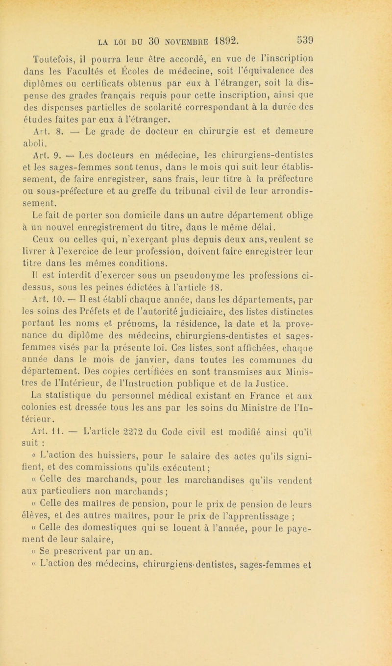 Toutefois, il pourra leur être accordé, en vue de l’inscription dans les Facultés et Écoles de médecine, soit l’équivalence des diplômes ou certificats obtenus par eux à l’étranger, soit la dis- pense des grades français requis pour cette inscription, ainsi que des dispenses partielles de scolarité correspondant à la durée des études faites par eux à l’étranger. Al t. 8. — Le grade de docteur en chirurgie est et demeure aboli. Art. 9. — Les docteurs en médecine, les chirurgiens-dentistes et les sages-femmes sont tenus, dans le mois qui suit leur établis- sement, de faire enregistrer, sans frais, leur litre à la pi'éfecture ou sous-préfecture et au greffe du tribunal civil de leur arrondis- sement. Le fait de porter son domicile dans un autre département oblige à un nouvel enregistrement du titre, dans le même délai. Ceux ou celles qui, n’exerçant plus depuis deux ans, veulent se livrer à l’exercice de leur profession, doivent faire enregistrer leur titre dans les mêmes conditions. Il est interdit d’exercer sous un pseudonyme les professions ci- dessus, sous les peines édictées à l’article 18. Art. 10. — Il est établi chaque année, dans les départements, par les soins des Préfets et de l’autorité judiciaire, des listes distinctes portant les noms et prénoms, la résidence, la date et la prove- nance du diplôme des médecins, chirurgiens-dentistes et sages- femmes visés par la présente loi. Ces listes sont affichées, chaque année dans le mois de janvier, dans toutes les communes du département. Des copies certifiées en sont transmises aux Minis- tres de l’Intérieur, de l’Instruction publique et de la Justice. La statistique du personnel médical existant en France et aux colonies est dressée tous les ans par les soins du Ministre de l’In- lérieiir. Art. 11. — L’article 2272 du Code civil est modifié ainsi qu’il suit : « L’action des huissiers, pour le salaire des actes qu’ils signi- fient, et des commissions qu’ils exécutent; « Celle des marchands, pour les marchandises qu’ils vendent aux particuliers non marcbands; <( Celle des maîtres de pension, pour le prix de pension de leurs élèves, et des autres maîtres, pour le prix de l’apprentissage ; « Celle des domestiques qui se louent à l’année, pour le paye- ment de leur salaire, (( Se prescrivent par un an. « L’action des médecins, chirurgiens-dentistes, sages-femmes et