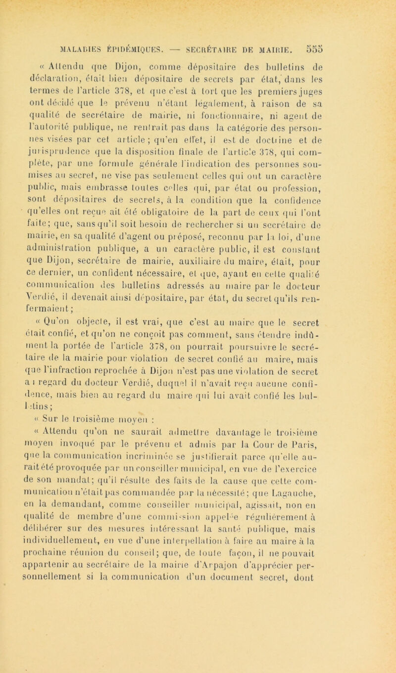 « AUendii ({lie Dijon, comme déiDosilaire des bulletins de déclaialion, (5lait liieii dé|)ositaire de secrets par état, dans les termes de l’article 378, et ({ue c’est à tort (jiie les premiers juges ont décidé ({ue le prévenu n’étant légalement, à raison de sa qualité de secrétaire de mairie, ni fonctionnaire, ni agent de l’autorité publique, ne rentrait pas dans la catégorie des person- nes visées par cet article; qu’eu ell'ef, il e.^t de doctiine et de jui ispi udence que la disposition iinale de l’article 378, qui com- plète, par une formule générale rindication des pei'sonnes sou- mises au secret, ne vise pas seulement celles qui ont un caractère public, mais embrasse toutes celles i[ui, {aar état ou profession, sont dépositaires de secrels, à la condition que la confidence qu’elles ont reçue ait été obligatoir'e de la part de ceux (|ui l’ont faite; que, sansqu’il soit besoin de rechercher si un secrétaire de mair ie, en sa qualité d’agent ou pr éposé, reconnu par 11 loi, d’une adrninislration publique, a un caractère public, il est coiislant que Dijon, secrétaire de mairie, auxiliaire du maire, était, pour ce dernier, un conlident nécessair'e, et i[ue, ayant en celte qualité communication des bulletins adressés au maire par- le docteur Aer-(lié, il devenait ainsi dépositaire, par état, du secret qu’ils ren- fermaient ; « Qu’on objecte, il est vrai, que c’est au maire que le secret était confié, et qu’on ne conçoit pas comment, sans étendre indû- ment la portée de l’ai'licle 378, on pourrait poursuivre le secré- tair'e de la mairie pour violation de secret contié au maire, mais que l’infraction reprochée à Dijon n’est pas une violation de secret ai regard du docteur Verdie, duquel il n’avait reçu aucune conli- «lence, mais bien au regard du mair-e qui lui avait confié les bul- 1 ;tins ; « Sur le troisième moyen : « Attendu qu’on ne saurait admetlie davantage le troi>ième moyen invoipié par le prévenu et admis par la Cour de Paris, que la communication incriminée se jiistllierait [larce ((u'elle au- rait été {provoquée par un conseiller-municipal, en vue de l’exerTice de son mandat; r[u’il résulte des faits do la cause que cette com- munication n’était pas commandée par la nécessité; que Lagauclie, en la demandant, comme conseiller municipal, agissait, non en ([iialité de membre d’une comrni'Sion ap[)el ‘e régulièrement à délibérer sur des mesures intéressant la santé publique, mais individuellement, en vue d’une inter pellation à faii-e au maire à la prochaine réunion du conseil; que, de toute façon, il ne pouvait appartenir au secrétaire de la mairie d’Ar-pajon d’ajqjrécier per- sonnellement si lu communication (^l’un document secret, dont