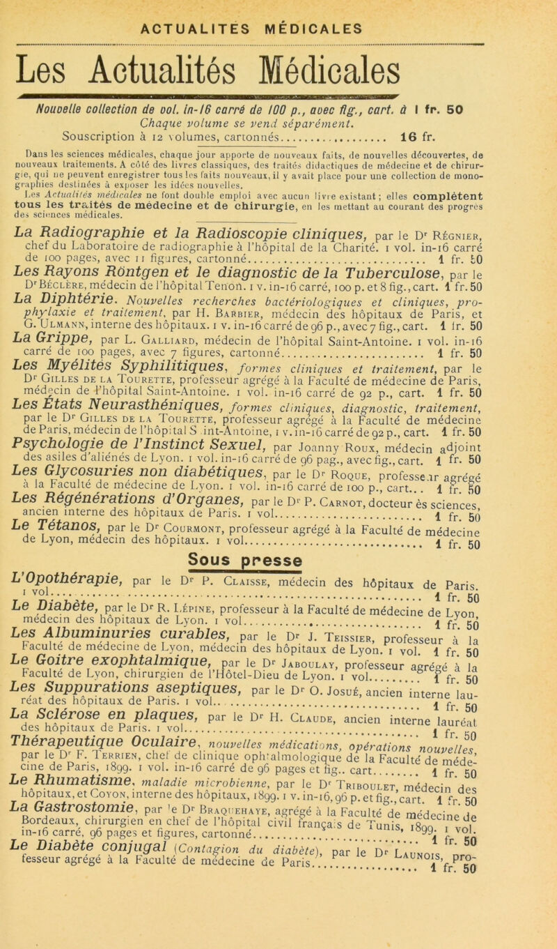 ACTUALITES MEDICALES Les Actualités Médicales Houoelle collection de ool. in-!6 carré de 100 p., aoec flg., cart. à I fr. 50 Chaque volume se vend séparément. Souscription à 12 volumes, cartonnés 16 fr. Dans les sciences médicales, chaque jour apporte de nouveaux faits, de nouvelles découvertes, de nouveaux traitements. A coté des livres classiques, des traités didactiques de médecine et de chirur- gie, qui ne peuvent enregistrer tous les laits nouveaux, il y avait place pour une collection de mono- graphies destinées à exposer les idées nouvelles. Les Actualités médicales ne font double emploi avec aucun livre existant ; elles complètent tous les tra,ités de médecine et de chirurgie, en les mettant au courant des progrès des sciences médicales. La Radiographie et la Radioscopie cliniques, par le D'' Régnier, chef du Laboratoire de radiographie à l’hôpital de la Charité, i vol. in-i6 carré de 100 pages, avec ii figures, cartonné 1 fr. tO Les Rayons Rontgen et le diagnostic de la Tuberculose, par le D^Béclère, médecin de l’hôpital Tenon, i v. in-i6 carré, 100 p. et 8 fig.,cart. 1 fr. 50 La Diphtérie. Nouvelles recherches bactériologiques et cliniques, pro- phylaxie et traitement,^ par H. Barbier, médecin des hôpitaux de Paris, et G. Ulmann, interne des hôpitaux, i v. in-i6 carré de 96 p., avec 7 fig., cart. 1 Ir. 50 La Grippe, par L. Galliard, médecin de l’hôpital Saint-Antoine, i vol. in-16 carré de mp pages, avec 7 figures, cartonné 1 fr. 50 Les Myélites Syphilitiques, formes cliniques et traitement, par le Gilles de la Tourette, professeur agrégé à la Faculté de médecine de Paris, médecin de l’hôpital Saint-Antoine, i vol. in-i6 carré de 92 p., cart. 1 fr. 50 Les Etats Neurasthéniques, formes cUniques, diagnostic, traitement, par le P'' Gilles de la Tourette, professeur agrégé à la Faculté de médecine de Paris, médecin de l’hôpital S int-Antoine, i v. in-16 carré de 92 p., cart. 1 fr. 50 Psychologie de 1 Instinct Sexuel, par Joanny Roux, médecin adjoint des asiles d aliénés de Lyon, i vol. in-i6 carré de 96 pag., avec fig., cart. 1 50 Les Glycosuries non diabétiques, par le Roque, professe.ir agrégé a la Faculté de medecine de Lyon, i vol. in-i6 carré de 100 p., cart. 1 tr 50 Les Régénérations d’Organes, par le D>’p. Carnot, docteur ès sciences ancien interne des hôpitaux de Paris, i vol 1 fr 5Q Le Tétanos, par le d* Courmont, professeur agrégé à la Faculté de médecine de Lyon, médecin des hôpitaux, i vol 1 yj. 5Q Sous presse L’Opothérapie, par le Dr p. Claisse, médecin des hôpitaux de Paris. ri 1 fr. 50 Le Lfianete, par le Dr R. Lépine, professeur à la Faculté de médecine de I vnn médecin des hôpitaux de Lyon, i vol ^ fr 50 Les Albuminuries curables, par le D- J. TeIsIieV,professeur à' la faculté de medecine de Lyon, médecin des hôpitaux de Lyon, i vol. 1 fr. 50 le Dr Jaboulay, professeur agrégé à la Faculté de Lyon, chirurgien de l’Hôtel-Dieu de Lyon, i vol ^ f fr 50 Les Suppurations aseptiques, par le Dr O. Josué, ancien'interne iau reat des hôpitaux de Paris, i vol.. I La Sclérose en plaques, par le D- h. CeAUDEf Lden'inVerne lauiéal des hôpitaux de Pans, i vol j fr Thérapeutique Oculaire, nouvelles médications, opérations nouvellpc par le D^F. Terrien, chet de clinique ophtalmologique de la Faculté de médf’ cine de Paris,_ 1899. i vol. in-i6 carré de 96 pages et fig.. cart 1 fr 50 Le Rhumatisme, maladie microbienne, par le D'Triboulet. médecin'de<î hôpitaux, et CoYON, interne des hôpitaux, 1899. i v. in-16,96 p. et fi^ cart 1  r La Gastrostomie, par ’e D; Br.quehaye, agrégé à la Faculté d’e médecine de Bordeaux, chirurgien en chef de l’hopital civil français de Tunis 1800 , vni in-i6 carre, 96 pages et figures, cartonné ’ î- Le Diabète conjugal (Contagion du fffa^'èfr)',''paV'le''Dr u’u'Nor. ir. fesseur agrégé a la Faculté de medecine de Paris.. ..i ’fr^ 50