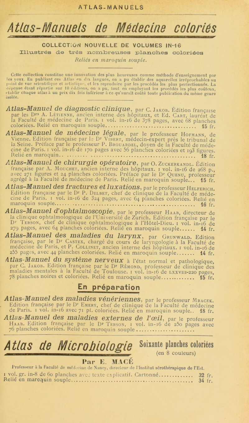 ATLAS-MANUELS Atlas-Manuels de Médecine coloriés COLLECTiOiM NOUVELLE DE VOLUMES IN-16 ZlLiastrés d.e très rLonatirenses iDlemclies coloriées Reliés en maroquin souple. Cette collection constitue une innovation des plus heureuses comme méthode d’enseignement par les yeux. Eu publiant ces Allas nu dix langues, on a pu établir des aquarelles irrépiochubles au piiint de vue scieiitilitine et artislii|in', et les loproilnire par les procédés les plus pcrlectionnés. La .lépense étant répartie sur tO éditions, ou a pu, tout en employant les procédés les plus coûteux, rtablir chaque atlas à un prix dix fois inférieur à ce qu’aurait coûté toute publication du même genre isolée. Atlas-Manuel de diagnostic clinique, par C. Jakob. Édition française par les D^s A. Létienne, ancien interne des hôpitaux, et Ed. Cart, lauréat de la Faculté de médecine de Paris, i vol. in-i6 de 378 pages, avec 68 planches colo-riées. Relié en maroquin souple 15 fp. Atlas-Manuel de médecine légale, par le professeur Hofmann, de Vienne. Edition française par le Dr Vibert, médecin-expert près le tribunal de la Seine. Préface par le professeur P. Brouardel, doyen de la Faculté de méde- cine de Paris, i vol. in-i6 de 170 pages avec 56 planches coloriées et ig3 figures. Relié en maroquin 18 fr. Atlas-Manuel de chirurgie opératoire, parO.ZucKERKANOL. Édition Irançaise par A. Mouchet, ancien interne des hôpitaux, i vol. in-i6 de 268 p., avec 271 figures et 24 planches coloriées. Préface par le D>' Quenu, professeur agrégé à la Faculté dé médecine de Paris. Relié en maroquin souple... 15 fr. Atlas-Manuel des fractures et luxations, par le professeur Helferich. Edition française par le P. Delbet, chef de clinique de la Faculté de méde- cine de Paris, i vol. in-16 de 824 pages, avec 64 planches coloriées. Relié en maroquin souple 15 fj-, Atlas-Manuel d’ophtalinoscopie, par le professeur Haab, directeur de la clinique ophtalmologique de l’Université de Zurich. Edition française par le D>- Terson, chef de clinique ophtalmologique à PHôtel-Dieu. i vol. in-16 de 279 pages, avec 64 planches coloriées. Relié en maroquin souple 14 fr. Atlas—Manuel des maladies du larynx, par Grunwald. Edition Irançaise, par le D‘’ Castex, chargé du cours de laryngologie à la Faculté de médecine de Paris, et P. Collinet, ancien interne des hôpitaux, i vol. in-16 de 255 pages, avec 44 planches coloriées. Relié en maroquin souple 14 fr. Atlas-Manuel du système nerveux à l’état normal et pathologique, par G. Jakob. Edition française par le Rémond, professeur de clinique des maladies mentales à la Faculté de Toulouse, i vol. in-16 de Lxxviii-220 pages, 78 planches noires et coloriées. Relié en maroquin souple 15 fr. En préparation Atlas-Manuel des maladies vénériennes, par le professeur Mr.acek. Edition française par le l)’’ Emery, chef de clinique de la Faculté de médecine de Paris, i vol. in-16 avec 71 pl. coloriées. Relié en maroquin souple.. 18 fr. Atlas-Manuel des maladies externes de l’œil, par le professeur Uaab. Edition française par le Terson, i vol. in-16 de 25o pages avec 76 planches coloriées. Relié en maroquin souple Atlas de Mlcroblolome soixante planches coloriées ^ COUleUFS) l»ai- E. VfACÉ Professeur a la Faculté de médaciiie Je Nancy, ilii'ecteur de rinstitut sérothérapique de l’Est. I vql.gr. in-8 de 60 planches ave: texte c.xplicatif. Cartonné 32 fr. Relié en maroquin souple 34 fr.