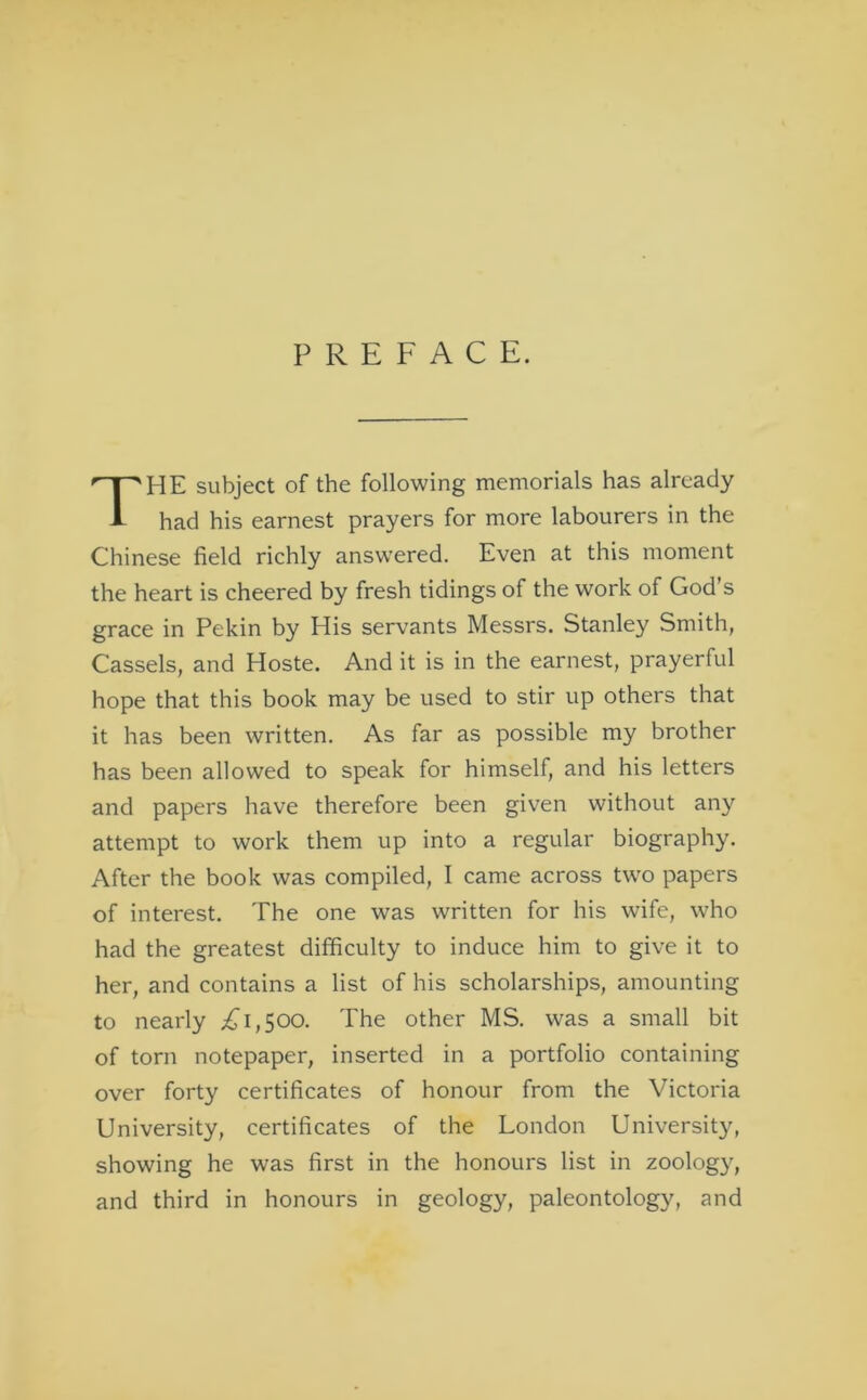 PREFACE. HE subject of the following memorials has already had his earnest prayers for more labourers in the Chinese field richly answered. Even at this moment the heart is cheered by fresh tidings of the work of God’s grace in Pekin by His servants Messrs. Stanley Smith, Cassels, and Hoste. And it is in the earnest, prayerful hope that this book may be used to stir up others that it has been written. As far as possible my brother has been allowed to speak for himself, and his letters and papers have therefore been given without any attempt to work them up into a regular biography. After the book was compiled, I came across two papers of interest. The one was written for his wife, who had the greatest difficulty to induce him to give it to her, and contains a list of his scholarships, amounting to nearly 1,500. The other MS. was a small bit of torn notepaper, inserted in a portfolio containing over forty certificates of honour from the Victoria University, certificates of the London University, showing he was first in the honours list in zoology, and third in honours in geology, paleontology, and