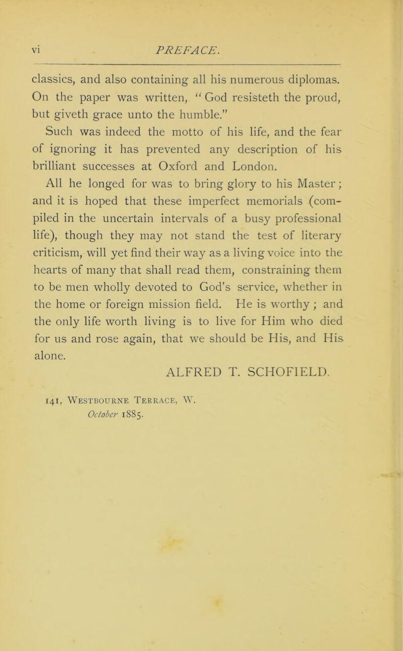 classics, and also containing all his numerous diplomas. On the paper was written,  God resisteth the proud, but giveth grace unto the humble.” Such was indeed the motto of his life, and the fear of ignoring it has prevented any description of his brilliant successes at Oxford and London. All he longed for was to bring glory to his Master; and it is hoped that these imperfect memorials (com- piled in the uncertain intervals of a busy professional life), though they may not stand the test of literary criticism, will yet find their way as a living voice into the hearts of many that shall read them, constraining them to be men wholly devoted to God’s service, whether in the home or foreign mission field. He is worthy ; and the only life worth living is to live for Him who died for us and rose again, that we should be His, and His alone. ALFRED T. SCHOFIELD. 141, Westbourne Terrace, W. October 1885.