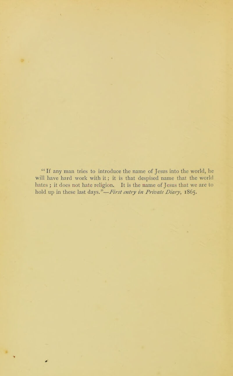 “ If any man tries to introduce the name of Jesus into the world, he will have hard work with it; it is that despised name that the world hates ; it does not hate religion. It is the name of Jesus that we are to hold up in these last days.”—First entry in Private Diary, 1865. 0