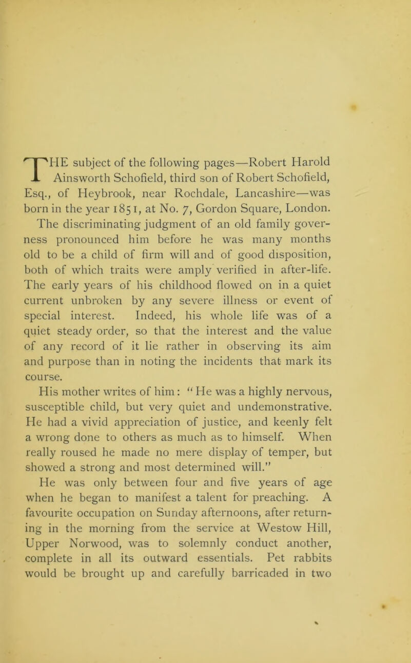 Ainsworth Schofield, third son of Robert Schofield, Esq., of Heybrook, near Rochdale, Lancashire—was born in the year 1851, at No. 7, Gordon Square, London. The discriminating judgment of an old family gover- ness pronounced him before he was many months old to be a child of firm will and of good disposition, both of which traits were amply verified in after-life. The early years of his childhood flowed on in a quiet current unbroken by any severe illness or event of special interest. Indeed, his whole life was of a quiet steady order, so that the interest and the value of any record of it lie rather in observing its aim and purpose than in noting the incidents that mark its course. His mother writes of him: “ He was a highly nervous, susceptible child, but very quiet and undemonstrative. He had a vivid appreciation of justice, and keenly felt a wrong done to others as much as to himself. When really roused he made no mere display of temper, but showed a strong and most determined will.” He was only between four and five years of age when he began to manifest a talent for preaching. A favourite occupation on Sunday afternoons, after return- ing in the morning from the service at Westow Hill, Upper Norwood, was to solemnly conduct another, complete in all its outward essentials. Pet rabbits would be brought up and carefully barricaded in two