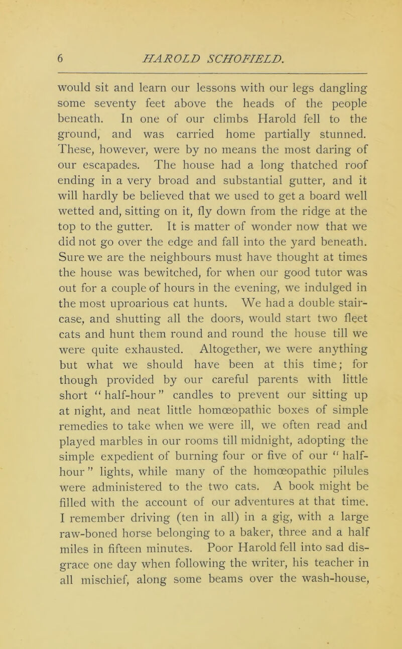 would sit and learn our lessons with our legs dangling some seventy feet above the heads of the people beneath. In one of our climbs Harold fell to the ground, and was carried home partially stunned. These, however, were by no means the most daring of our escapades. The house had a long thatched roof ending in a very broad and substantial gutter, and it will hardly be believed that we used to get a board well wetted and, sitting on it, fly down from the ridge at the top to the gutter. It is matter of wonder now that we did not go over the edge and fall into the yard beneath. Sure we are the neighbours must have thought at times the house was bewitched, for when our good tutor was out for a couple of hours in the evening, we indulged in the most uproarious cat hunts. We had a double stair- case, and shutting all the doors, would start two fleet cats and hunt them round and round the house till we were quite exhausted. Altogether, we were anything but what we should have been at this time; for though provided by our careful parents with little short ‘‘ half-hour ” candles to prevent our sitting up at night, and neat little homoeopathic boxes of simple remedies to take when we were ill, we often read and played marbles in our rooms till midnight, adopting the simple expedient of burning four or five of our “ half- hour ” lights, while many of the homoeopathic pilules were administered to the two cats. A book might be filled with the account of our adventures at that time. I remember driving (ten in all) in a gig, with a large raw-boned horse belonging to a baker, three and a half miles in fifteen minutes. Poor Harold fell into sad dis- grace one day when following the writer, his teacher in all mischief, along some beams over the wash-house.