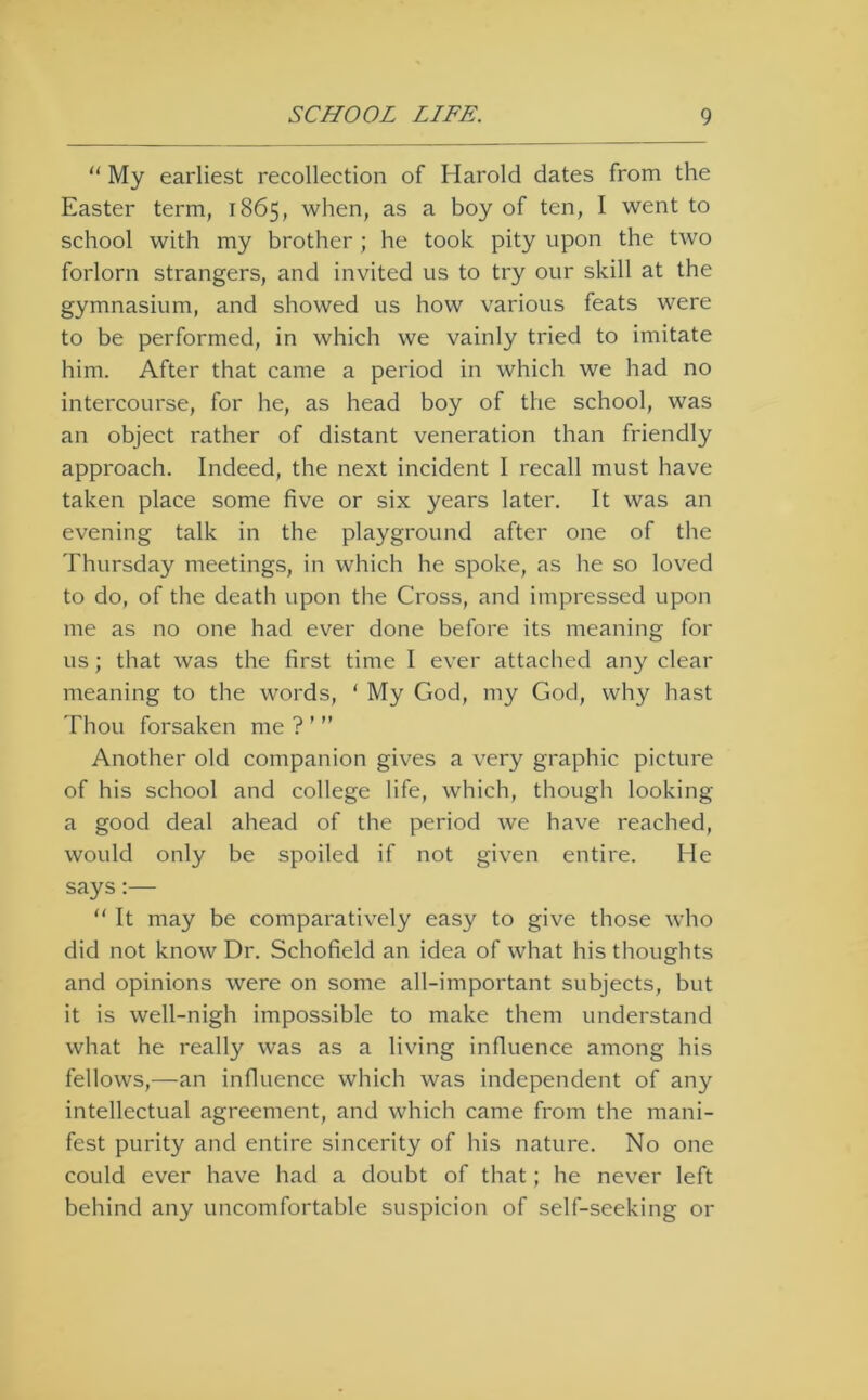  My earliest recollection of Harold dates from the Easter term, 1865, when, as a boy of ten, I went to school with my brother; he took pity upon the two forlorn strangers, and invited us to try our skill at the gymnasium, and showed us how various feats were to be performed, in which we vainly tried to imitate him. After that came a period in which we had no intercourse, for he, as head boy of the school, was an object rather of distant veneration than friendly approach. Indeed, the next incident I recall must have taken place some five or six years later. It was an evening talk in the playground after one of the Thursday meetings, in which he spoke, as he so loved to do, of the death upon the Cross, and impressed upon me as no one had ever done before its meaning for us; that was the first time I ever attached an}^ clear meaning to the words, ‘ My God, my God, why hast Thou forsaken me ? ’ ” Another old companion gives a very graphic picture of his school and college life, which, though looking a good deal ahead of the period we have reached, would only be spoiled if not given entire. He says:— “ It may be comparatively easy to give those who did not know Dr. Schofield an idea of what his thoughts and opinions were on some all-important subjects, but it is well-nigh impossible to make them understand what he really was as a living influence among his fellows,—an influence which was independent of any intellectual agreement, and which came from the mani- fest purity and entire sincerity of his nature. No one could ever have had a doubt of that; he never left behind any uncomfortable suspicion of self-seeking or