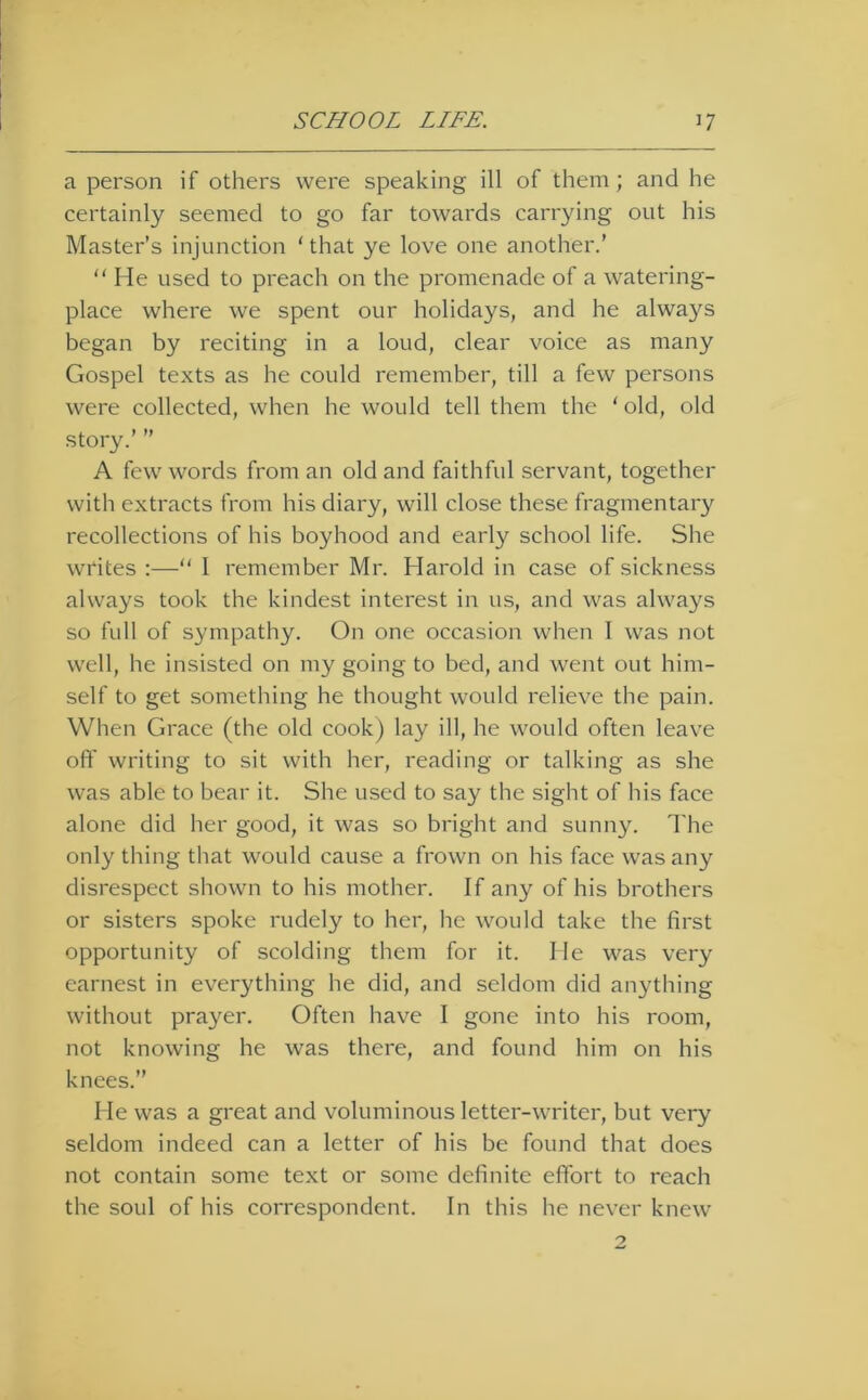 a person if others were speaking ill of them; and he certainly seemed to go far towards carrying out his Master’s injunction ‘that ye love one another.’ “ He used to preach on the promenade of a watering- place where we spent our holidays, and he alwa}^s began by reciting in a loud, clear voice as many Gospel texts as he could remember, till a few persons were collected, when he would tell them the ‘ old, old story.’ ” A few words from an old and faithful servant, together with extracts from his diary, will close these fragmentary recollections of his boyhood and early school life. She writes :—“ 1 remember Mr. Harold in case of sickness always took the kindest interest in us, and was always so full of sympathy. On one occasion when 1 was not well, he insisted on my going to bed, and went out him- self to get something he thought would relieve the pain. When Grace (the old cook) lay ill, he would often leave oft' writing to sit with her, reading or talking as she was able to bear it. She used to say the sight of his face alone did her good, it was so bright and sunny. The only thing that would cause a frown on his face was any disrespect shown to his mother. If any of his brothers or sisters spoke rudely to her, he would take the first opportunity of scolding them for it. He was very earnest in everything he did, and seldom did anything without prayer. Often have I gone into his room, not knowing he was there, and found him on his knees.” He was a great and voluminous letter-writer, but very seldom indeed can a letter of his be found that does not contain some text or some definite effort to reach the soul of his correspondent. In this he never knew
