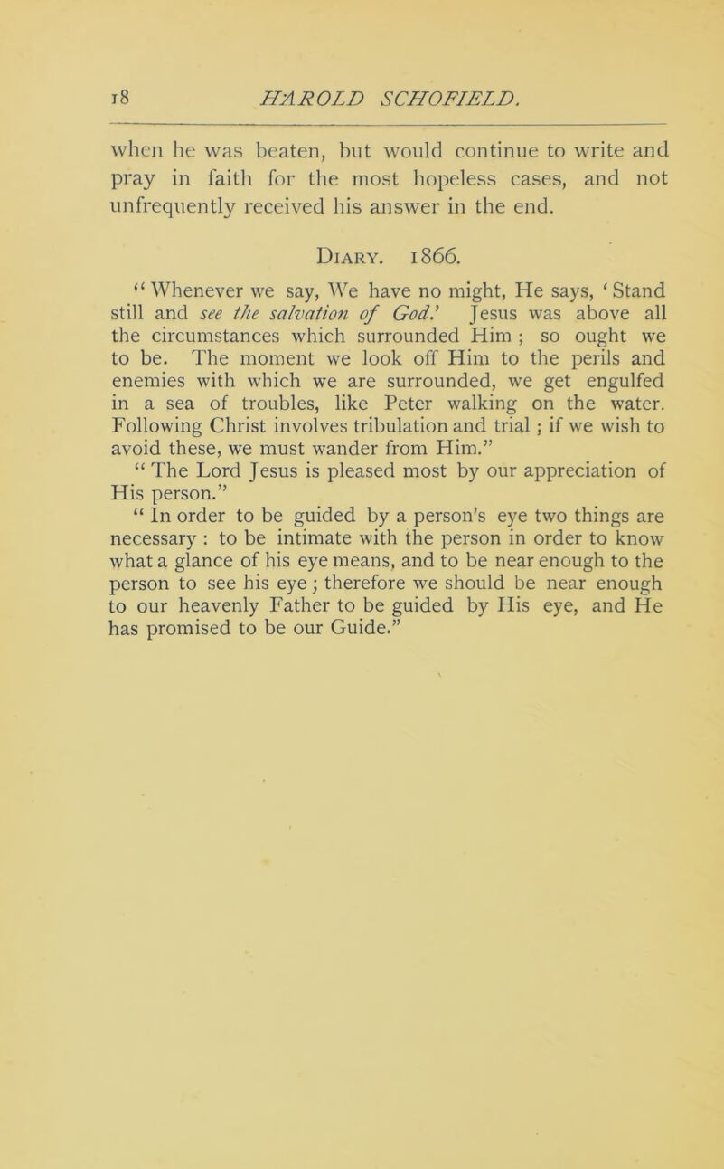 when he was beaten, but would continue to write and pray in faith for the most hopeless cases, and not unfrequently received his answer in the end. Diary. 1866. “ Whenever we say. We have no might, He says, ‘Stand still and see the salvation of God.’ Jesus was above all the circumstances which surrounded Him ; so ought we to be. The moment we look off Him to the perils and enemies with which we are surrounded, we get engulfed in a sea of troubles, like Peter walking on the water. Following Christ involves tribulation and trial; if we wish to avoid these, we must wander from Him.” “ The Lord Jesus is pleased most by our appreciation of His person.” “ In order to be guided by a person’s eye two things are necessary : to be intimate with the person in order to know what a glance of his eye means, and to be near enough to the person to see his eye; therefore we should be near enough to our heavenly Father to be guided by His eye, and He has promised to be our Guide.”