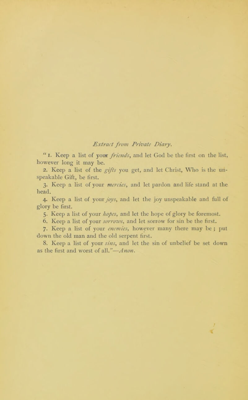 Extract from Private Diary. “ I. Keep a list of yomr friends, and let God be the first on the list, however long it may be. 2. Keep a list of the gifts you get, and let Christ, Who is the un- speakable Gift, be first. 3. Keep a list of your mercies, and let pardon and life stand at the head. 4. Keep a list of yowx joys, and let the joy unspeakable and full of glory be first. 5. Keep a list of your hopes, and let the hope of glory be foremost. 6. Keep a list of your sorrows, and let sorrow for sin be the first. 7. Keep a list of your enemies, however many there may be ; jmt down the old man and the old serpent first. 8. Keep a list of your sins, and let the sin of unbelief be set down as the first and worst of all.”—Anon.