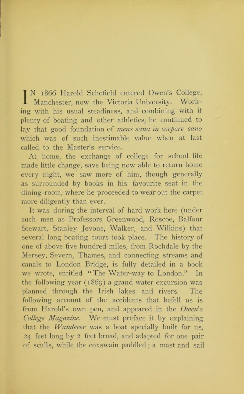 IN 1866 Harold Schofield entered Owen’s College, Manchester, now the Victoria University. Work- ing with his usual steadiness, and combining with it plenty of boating and other athletics, he continued to lay that good foundation of mens sana in corpore sano which was of such inestimable value when at last called to the Master’s service. At home, the exchange of college for school life made little change, save being now able to return home every night, we saw more of him, though generally as surrounded by books in his favourite seat in the dining-room, where he proceeded to wear out the carpet more diligently than ever. It was during the interval of hard work here (under such men as Professors Greenwood, Roscoe, Balfour Stewart, Stanley Jevons, Walker, and Wilkins) that several long boating tours took place. The history of one of above five hundred miles, from Rochdale by the Mersey, Severn, Thames, and connecting streams and canals to London Bridge, is fully detailed in a book we wrote, entitled “ The Water-way to London.” In the following year (1869) a grand water excursion was planned through the Irish lakes and rivers. The following account of the accidents that befell us is from Harold’s own pen, and appeared in the Owen's College Magazine. We must preface it by explaining that the Wanderer was a boat specially built for us, 24 feet long by 2 feet broad, and adapted for one pair of sculls, while the coxswain paddled ; a mast and sail