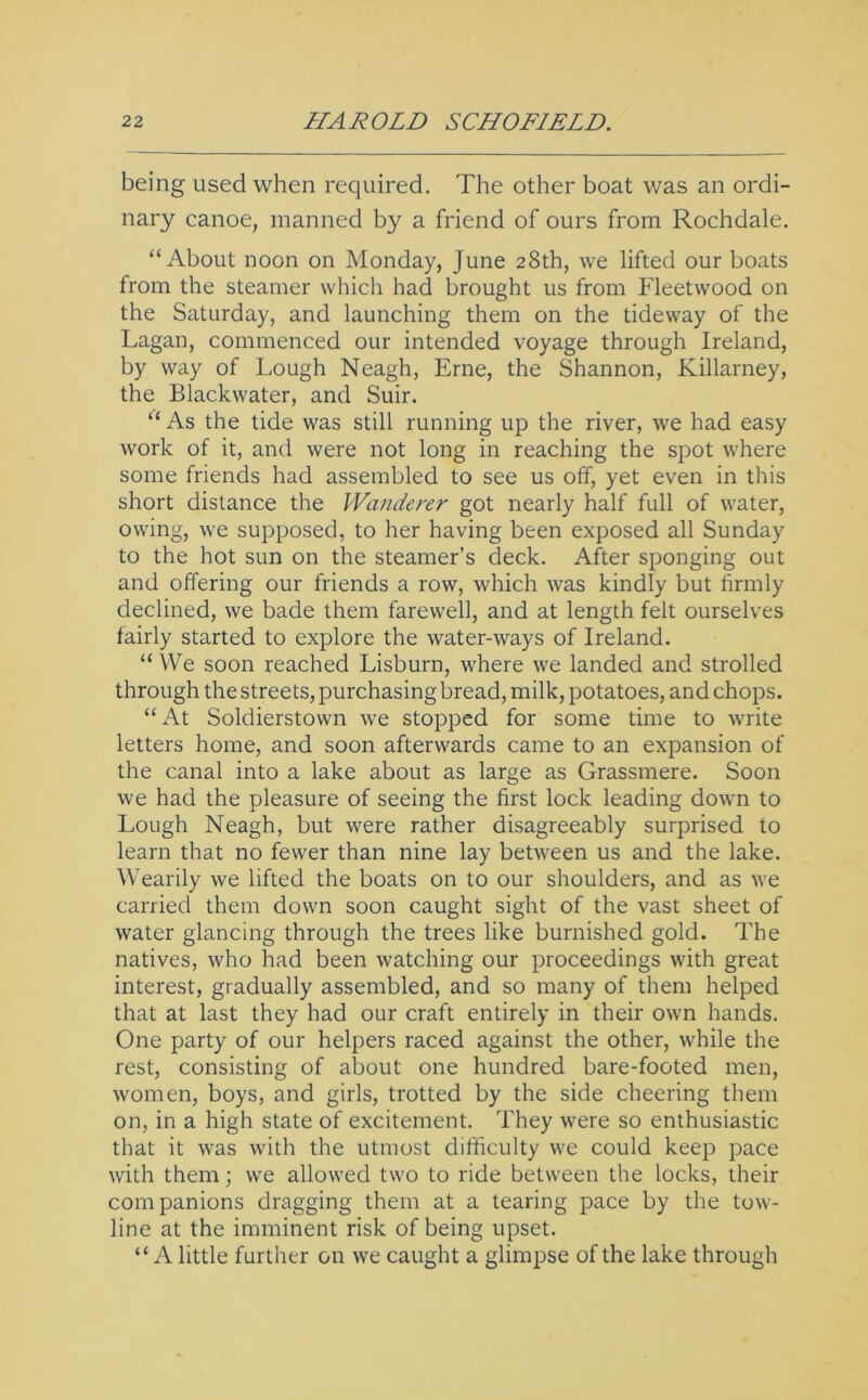 being used when required. The other boat was an ordi- nary canoe, manned by a friend of ours from Rochdale. “About noon on Monday, June 28th, we lifted our boats from the steamer which had brought us from Fleetwood on the Saturday, and launching them on the tideway of the Lagan, commenced our intended voyage through Ireland, by way of Lough Neagh, Erne, the Shannon, Killarney, the Blackwater, and Suir. “As the tide was still running up the river, we had easy work of it, and were not long in reaching the spot where some friends had assembled to see us off, yet even in this short distance the Wanderer got nearly half full of water, owing, we supposed, to her having been exposed all Sunday to the hot sun on the steamer’s deck. After sponging out and offering our friends a row, which was kindly but firmly declined, we bade them farewell, and at length felt ourselves fairly started to explore the water-ways of Ireland. “ We soon reached Lisburn, where we landed and strolled through the streets, purchasing bread, milk, potatoes, and chops. “ At Soldierstown we stopped for some time to write letters home, and soon afterwards came to an expansion of the canal into a lake about as large as Grassmere. Soon we had the pleasure of seeing the first lock leading down to Lough Neagh, but were rather disagreeably surprised to learn that no fewer than nine lay between us and the lake. Wearily we lifted the boats on to our shoulders, and as we carried them down soon caught sight of the vast sheet of water glancing through the trees like burnished gold. The natives, who had been watching our proceedings with great interest, gradually assembled, and so many of them helped that at last they had our craft entirely in their own hands. One party of our helpers raced against the other, while the rest, consisting of about one hundred bare-footed men, women, boys, and girls, trotted by the side cheering them on, in a high state of excitement. They were so enthusiastic that it was with the utmost difficulty we could keep pace with them ] we allowed two to ride between the locks, their companions dragging them at a tearing pace by the tow- line at the imminent risk of being upset. “A little further on we caught a glimpse of the lake through