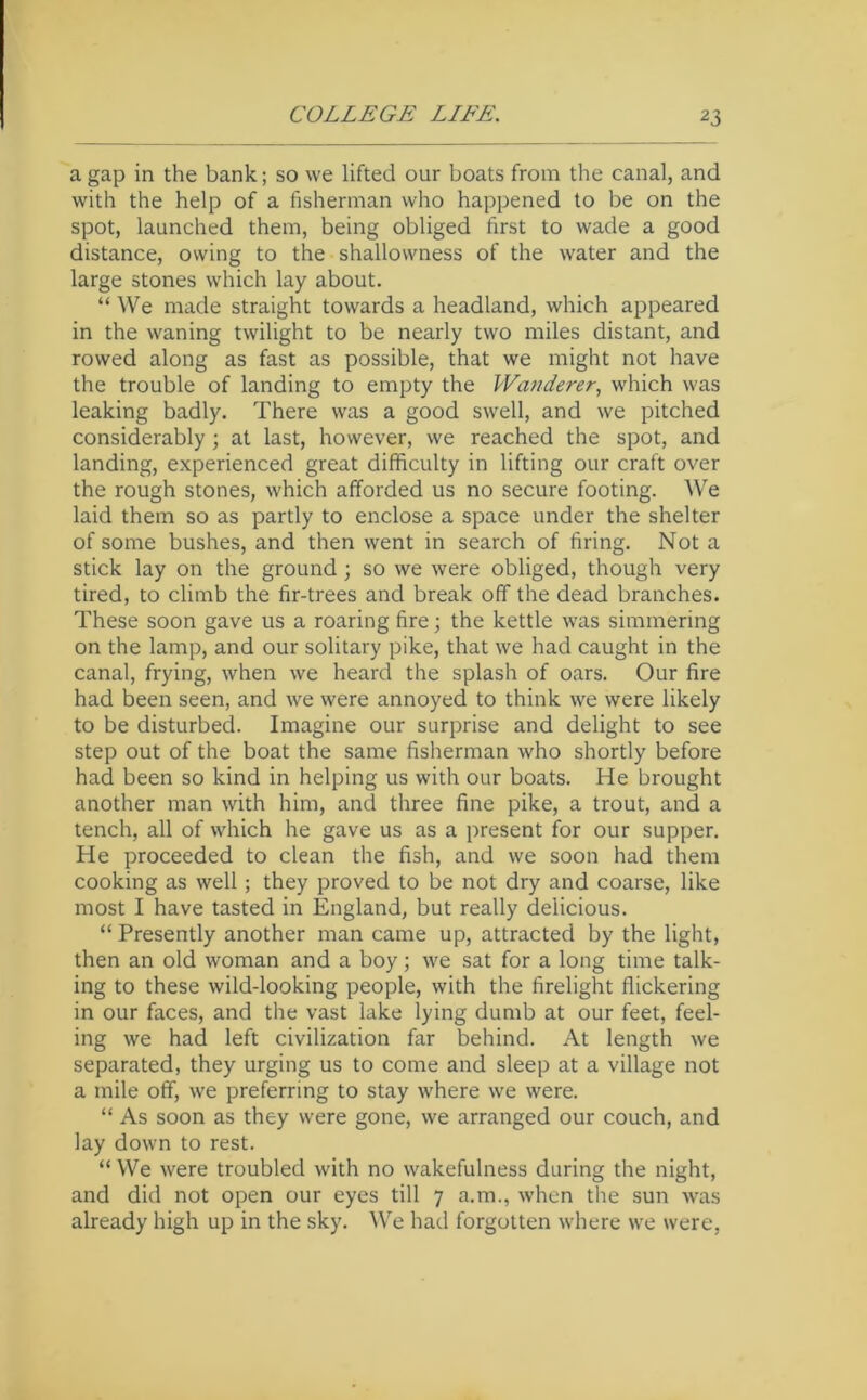 a gap in the bank; so we lifted our boats from the canal, and with the help of a fisherman who happened to be on the spot, launched them, being obliged first to wade a good distance, owing to the shallowness of the water and the large stones which lay about. “ We made straight towards a headland, which appeared in the waning twilight to be nearly two miles distant, and rowed along as fast as possible, that we might not have the trouble of landing to empty the Watiderer, which was leaking badly. There was a good swell, and we pitched considerably; at last, however, we reached the spot, and landing, experienced great difficulty in lifting our craft over the rough stones, which afforded us no secure footing. We laid them so as partly to enclose a space under the shelter of some bushes, and then went in search of firing. Not a stick lay on the ground; so we were obliged, though very tired, to climb the fir-trees and break off the dead branches. These soon gave us a roaring fire; the kettle was simmering on the lamp, and our solitary pike, that we had caught in the canal, frying, when we heard the splash of oars. Our fire had been seen, and we were annoyed to think we were likely to be disturbed. Imagine our surprise and delight to see step out of the boat the same fisherman who shortly before had been so kind in helping us with our boats. He brought another man with him, and three fine pike, a trout, and a tench, all of which he gave us as a present for our supper. He proceeded to clean the fish, and we soon had them cooking as well; they proved to be not dry and coarse, like most I have tasted in England, but really delicious. “ Presently another man came up, attracted by the light, then an old woman and a boy; we sat for a long time talk- ing to these wild-looking people, with the firelight flickering in our faces, and the vast lake lying dumb at our feet, feel- ing we had left civilization far behind. At length we separated, they urging us to come and sleep at a village not a mile off, we preferring to stay where we were. “ As soon as they were gone, we arranged our couch, and lay down to rest. “ We were troubled with no wakefulness during the night, and did not open our eyes till 7 a.m., when the sun was already high up in the sky. We had forgotten where we were.