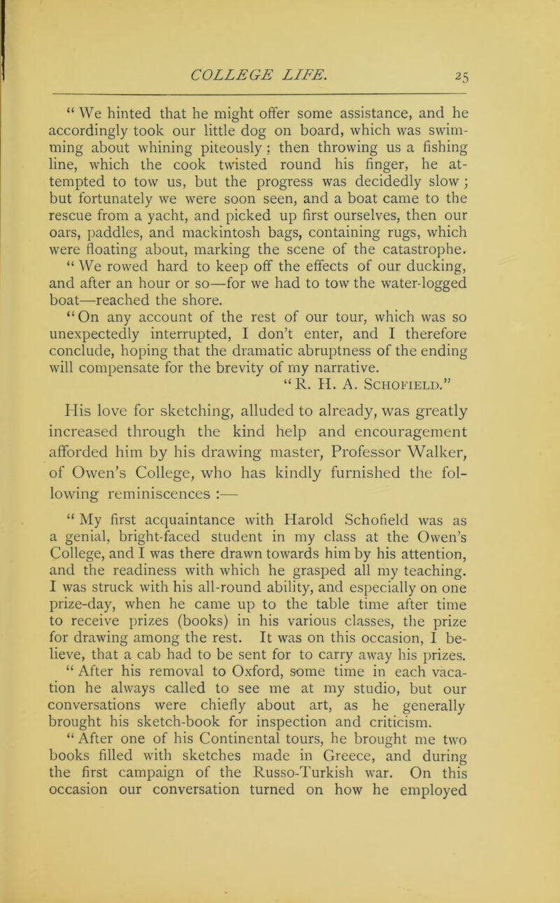 “ We hinted that he might offer some assistance, and he accordingly took our little dog on board, which was swim- ming about whining piteously; then throwing us a fishing line, which the cook twisted round his finger, he at- tempted to tow us, but the progress was decidedly slow ; but fortunately we were soon seen, and a boat came to the rescue from a yacht, and picked up first ourselves, then our oars, paddles, and mackintosh bags, containing rugs, which were floating about, marking the scene of the catastrophe. “ We rowed hard to keep off the effects of our ducking, and after an hour or so—for we had to tow the water-logged boat—reached the shore. “On any account of the rest of our tour, which was so unexpectedly interrupted, I don’t enter, and I therefore conclude, hoping that the dramatic abruptness of the ending will compensate for the brevity of my narrative. “R. H. A. Schofield.” His love for sketching, alluded to already, was greatly increased through the kind help and encouragement afforded him by his drawing master, Professor Walker, of Owen’s College, who has kindly furnished the fol- lowing reminiscences :— “ My first acquaintance with Harold Schofield was as a genial, bright-faced student in my class at the Owen’s College, and I was there drawn towards him by his attention, and the readiness with which he grasped all my teaching. I was struck with his all-round ability, and especially on one prize-day, when he came up to the table time after time to receive prizes (books) in his various classes, tlie prize for drawing among the rest. It was on this occasion, I be- lieve, that a cab had to be sent for to carry away his prizes. “ After his removal to Oxford, some time in each vaca- tion he always called to see me at my studio, but our conversations were chiefly about art, as he generally brought his sketch-book for inspection and criticism. “ After one of his Continental tours, he brought me two books filled with sketches made in Greece, and during the first campaign of the Russo-Turkish war. On this occasion our conversation turned on how he employed
