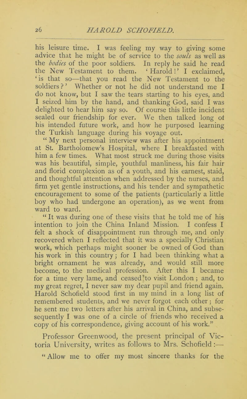 his leisure time. I was feeling my way to giving some advice that he might be of service to the soids as well as the bodies of the poor soldiers. In reply he said he read the New Testament to them. ‘ Harold ! ’ I exclaimed, ‘ is that so—that you read the New Testament to the soldiers ? ’ Whether or not he did not understand me I do not know, but I saw the tears starting to his eyes, and I seized him by the hand, and thanking God, said I was delighted to hear him say so. Of course this little incident sealed our friendship for ever. We then talked long of his intended future work, and how he purposed learning the Turkish language during his voyage out. “ My next personal interview was after his appointment at St. Bartholomew’s Hospital, where I breakfasted with him a few times. What most struck me during those visits was his beautiful, simple, youthful manliness, his fair hair and florid complexion as of a youth, and his earnest, staid, and thoughtful attention when addressed by the nurses, and firm yet gentle instructions, and his tender and sympathetic encouragement to some of the patients (particularly a little boy who had undergone an operation), as we went from ward to ward. “ It was during one of these visits that he told me of his intention to join the China Inland Mission. I confess I felt a shock of disappointment run through me, and only recovered when I reflected that it was a specially Christian work, which perhaps might sooner be owned of God than his work in this country; for I had been thinking what a bright ornament he was already, and would still more become, to the medical profession. After this I became for a time very lame, and ceased’to visit London ; and, to my great regret, I never saw my dear pupil and friend again. Harold Schofield stood first in my mind in a long list of remembered students, and we never forgot each other; for he sent me two letters after his arrival in China, and subse- sequently I was one of a circle of friends who received a copy of his correspondence, giving account of his work.” Professor Greenwood, the present principal of Vic- toria University, writes as follows to Mrs. Schofield :— “ Allow me to offer my most sincere thanks for the