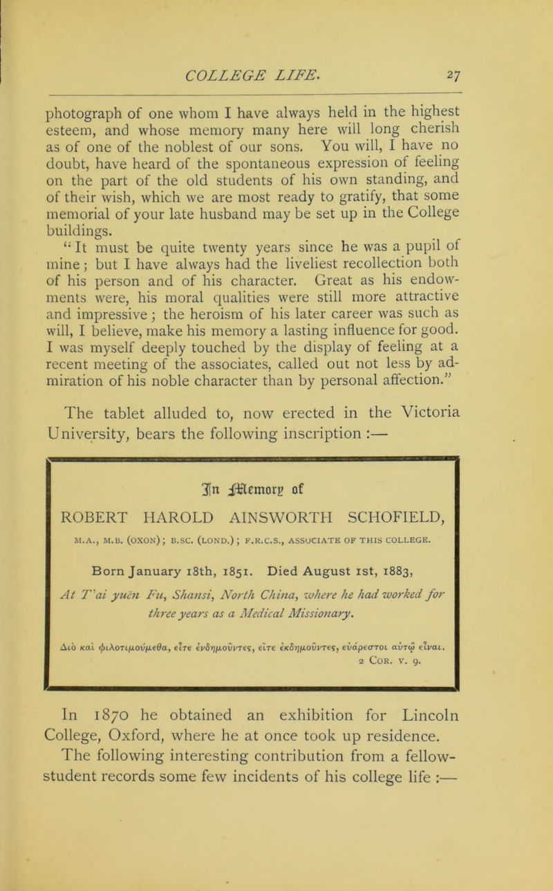 photograph of one whom I have always held in the highest esteem, and whose memory many here will long cherish as of one of the noblest of our sons. You will, I have no doubt, have heard of the spontaneous expression of feeling on the part of the old students of his own standing, and of their wish, which we are most ready to gratify, that some memorial of your late husband may be set up in the College buildings. It must be quite twenty years since he was a pupil of mine; but I have always had the liveliest recollection both of his person and of his character. Great as his endow- ments were, his moral qualities were still more attractive and impressive; the heroism of his later career was such as will, I believe, make his memory a lasting influence for good. I was myself deeply touched by the display of feeling at a recent meeting of the associates, called out not less by ad- miration of his noble character than by personal affection.” The tablet alluded to, now erected in the Victoria University, bears the following inscription :— 3[it iflemorg of ROBERT HAROLD AINSWORTH SCHOFIELD, M.A., M.B. (oXON); B.SC. (lOND.) ; F.K.C.S., ASSOCIATE OF THIS COLLEGE. Born January i8th, 1851. Died August ist, 1883, At T'ai ymn Fu, Shansi, North China, where he had worked for three years cts a Medical Missionary. Ai'o Kal <j)i\oTiixovn(6a, elre ei/SijfiovFTe?, elre eKSrj/jLOvi/Tes, evdpe<rTOi ai/Tto eivai. 2 Cor. V. 9. In 1870 he obtained an exhibition for Lincoln College, Oxford, where he at once took up residence. The following interesting contribution from a fellow- student records some few incidents of his college life :—