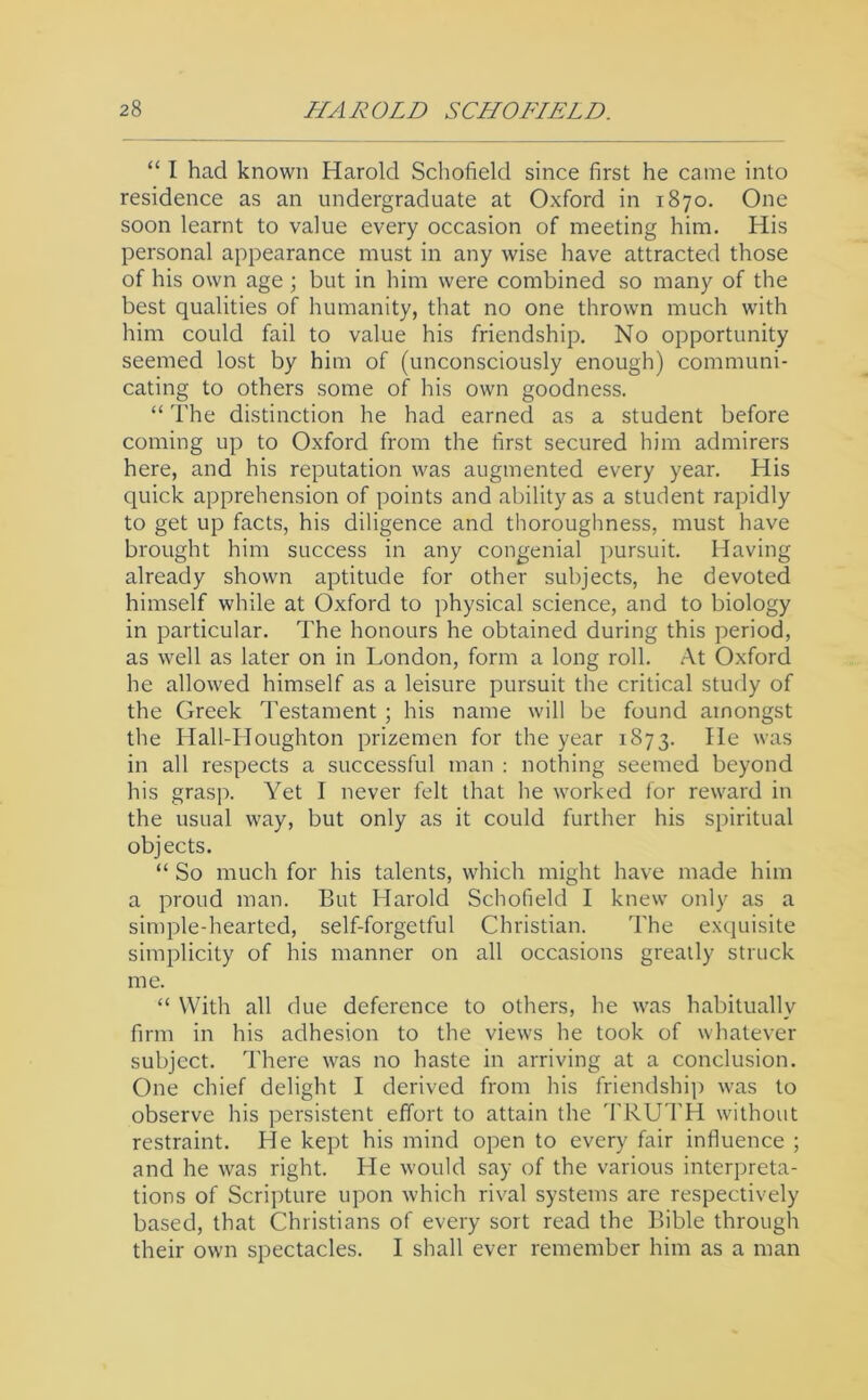 “ I had known Harold Schofield since first he came into residence as an undergraduate at Oxford in 1870. One soon learnt to value every occasion of meeting him. His personal appearance must in any wise have attracted those of his own age; but in him were combined so many of the best qualities of humanity, that no one thrown much with him could fail to value his friendship. No opportunity seemed lost by him of (unconsciously enough) communi- cating to others some of his own goodness. “ The distinction he had earned as a student before coming up to Oxford from the first secured him admirers here, and his reputation was augmented every year. His quick apprehension of points and ability as a student rapidly to get up facts, his diligence and thoroughness, must have brought him success in any congenial pursuit. Having already shown aptitude for other subjects, he devoted himself while at Oxford to physical science, and to biology in particular. The honours he obtained during this period, as well as later on in London, form a long roll. M Oxford he allowed himself as a leisure pursuit the critical study of the Greek Testament ; his name will be found amongst the Hall-Houghton prizemen for the year 1873. He was in all respects a successful man : nothing seemed beyond his grasp. Yet I never felt that he worked for reward in the usual way, but only as it could further his spiritual objects. “ So much for his talents, which might have made him a proud man. But Harold Schofield I knew only as a simple-hearted, self-forgetful Christian. The exquisite simplicity of his manner on all occasions greatly struck me. “ With all due deference to others, he was habitually firm in his adhesion to the views he took of whatever subject. There was no haste in arriving at a conclusion. One chief delight I derived from his friendship was to observe his persistent effort to attain the I’RUTH without restraint. He kept his mind open to every fair influence ; and he was right. He would say of the various interpreta- tions of Scripture upon which rival systems are respectively based, that Christians of every sort read the Bible through their own spectacles. I shall ever remember him as a man